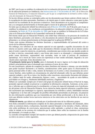 CEIP CASTILLO DE ANZUR
de 2007, por la que se establece la ordenación de la evaluación del proceso de aprendizaje del alumna-
do de educación primaria en Andalucía y las Instrucciones de 17 de diciembre de 2007, de la Dirección 140
General de Ordenación y Evaluación Educativa, por la que se complementa la normativa sobre evalua-
ción del alumnado de Educación Primaria.
En las dos últimas normas se contempla cuáles son los documentos que tienen carácter oficial, tanto en
la recopilación de datos personales, familiares o de interés para el centro educativo como para la plas-
mación de los resultados de los procesos evaluativos. Estos documentos en su mayoría se cumplimen-
tan y se consiguen posteriormente en formato papel a través de la aplicación SÉNECA.
En tanto que en educación infantil las referencias son el Decreto 428/2008, de 29 de julio, por el que se
establece la ordenación y las enseñanzas correspondientes a la educación infantil en Andalucía y, con-
cretamente, la Orden de 29 de diciembre de 2008, por la que se establece la Ordenación de la Evalua-
ción en la Educación Infantil en la Comunidad Autónoma de Andalucía.
Del mismo modo que en Educación Primaria, esta orden hace referencia a los procesos de reunión de
datos familiares, personales y de interés y a los documentos de carácter oficial que igualmente se cum-
plimentan y se extraen posteriormente en formato papel de la aplicación SÉNECA.
Todas estas normas delimitan las distintas funciones y responsabilidades del personal del centro a
través de los diferentes procesos.
Sin embargo, nos referimos de una manera especial en este apartado a aquellos documentos de uso
interno en nuestro centro que, dado que los documentos oficiales recogen datos de un interés relativo
para el centro y para los tutores/as, en particular, consideramos que existen otros que pueden ayudar en
su labor a éstos/as, conociendo mejor y una forma más exacta a su alumnado y, consiguientemente,
poder tomar decisiones, seguramente más acertadas, tanto en todo el proceso de enseñanza-
aprendizaje. Así a través de varios cursos de experiencia se han venido utilizando, llegando a la con-
clusión antes expresada. Estos documentos son:
Cuestionario inicial para la familia, para el alumnado de nuevo ingreso en la etapa de educación
infantil, principalmente para el alumnado que comienza el curso de tres años.
En este cuestionario, además de completar los datos familiares del alumno o alumna, con más detalles
para poder localizar fácilmente a la familia, consideraciones sobre quién ejerce la efectivamente la
patria potestad sobre el niño o niña, número de hermanos en el centro y otras circunstancias de convi-
vencia familiar, entra también en circunstancias de salud del alumnado sobre las que debemos poner
especial cuidado y, por fin se insta a las familias sobre reacciones emocionales frecuentes del alumna-
do y hábitos tanto de sueño, alimentación, higiene y aseo,… necesidades de ayuda en estos hábitos,
actividades en el hogar y, finalmente habilidades motoras y lingüísticas.
Deberá ser custodiado siempre por el tutor/a del grupo de educación infantil hasta el final de la etapa,
poniendo especial cuidado en preservar y completar la información contenida. Asimismo, en las sesio-
nes e informes que se elaboren para la coordinación y el paso de etapa del alumnado con el profesora-
do del primer ciclo de Educación Primaria, los/as tutores/as harán especial referencia a aquellos datos
del cuestionario que mantengan su vigencia, especialmente los referidos a salud y habilidades motoras
y lingüísticas si no han sido corregidas las posibles dificultades presentadas en principio, sin perjuicio
de otra información académica que sea transmitida por este último profesorado y de los datos de in-
terés que deberán recabar los/as nuevos/as tutores/as en las entrevistas con las familias de sus nuevos
alumnos/as.
Ficha de tutoría, que deberá ser utilizada por el profesorado tutor de los diferentes grupos.
Esta ficha contendrá la información completa de los datos personales y familiares del alumnado, datos
sobre su asistencia diaria, evaluaciones, haciendo especial hincapié en las iniciales y finales, informa-
ción sobre problemas de convivencia, apreciaciones sobre aptitudes y actitud en clase, anotaciones
sobre lo tratado en las sesiones de evaluación que le atañan, datos sobre las reuniones con la familia
del alumnado y lo tratado en ellas…
La custodia corresponderá siempre del maestro/a tutor que deberá ponerla a disposición de quien tome
su relevo en cursos o ciclos siguientes.



                                 PLAN DE CENTRO | PROYECTO EDUCATIVO
© 2011|2012 CEIP Castillo de Anzur
 