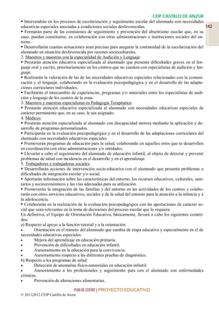 CEIP CASTILLO DE ANZUR
 Intervendrán en los procesos de escolarización y seguimiento escolar del alumnado con necesidades
educativas especiales asociadas a condiciones sociales desfavorecidas.                                      142
 Formarán parte de las comisiones de seguimiento y prevención del absentismo escolar que, en su
caso, puedan constituirse, en colaboración con otras administraciones e instituciones sociales del en-
torno.
 Desarrollarán cuantas actuaciones sean precisas para asegurar la continuidad de la escolarización del
alumnado en situación desfavorecida por razones socioculturales.
2. Maestros y maestras con la especialidad de Audición y Lenguaje:
 Prestarán atención educativa especializada al alumnado que presenta dificultades graves en el len-
guaje oral y escrito, prioritariamente en los centros que no cuenten con especialistas de audición y len-
guaje.
 Realizarán la valoración de las de las necesidades educativas especiales relacionadas con la comuni-
cación y el lenguaje, colaborando en la evaluación psicopedagógica y en el desarrollo de las adapta-
ciones curriculares individuales,
 Facilitarán el intercambio de experiencias, programas y/o materiales entre los especialistas de audi-
ción y lenguaje de los centros de la zona.
3. Maestros y maestras especialistas en Pedagogía Terapéutica:
 Prestarán atención educativa especializada al alumnado con necesidades educativas especiales de
carácter permanente que, en su caso, le sea asignado.
4. Médicos:
 Prestarán atención especializada al alumnado con discapacidad motora mediante la aplicación y de-
sarrollo de programas personalizados.
 Participarán en la evaluación psicopedagógica y en el desarrollo de las adaptaciones curriculares del
alumnado con necesidades educativas especiales
 Promoverán programas de educación para la salud, colaborando en aquellos otros que se desarrollen
en coordinación con otras administraciones y/o entidades.
 Llevarán a cabo el seguimiento del alumnado de educación infantil, al objeto de detectar y prevenir
problemas de salud con incidencia en el desarrollo y en el aprendizaje.
5. Trabajadores y trabajadoras sociales:
 Desarrollarán acciones de intervención socio-educativa con el alumnado que presenta problemas o
dificultades de integración escolar y/o social.
 Aportarán información sobre las características del entorno, los recursos educativos, culturales, sani-
tarios y socioeconómicos y las vías adecuadas para su utilización.
 Promoverán la integración de las familias y del entorno en las actividades de los centros y colabo-
rarán con otros servicios educativos, sociales y de la salud del entorno para la atención a la infancia y a
la adolescencia.
 Colaborarán en la realización de la evaluación psicopedagógica con las aportaciones de carácter so-
cial que sean relevantes en la toma de decisiones del proceso escolar que lo requiera.
En definitiva, el Equipo de Orientación Educativa, básicamente, llevará a cabo los siguientes cometi-
dos:
a) Respecto al apoyo a la función tutorial y a la orientación:
       Orientación en el tránsito del alumnado que cambia de etapa educativa y especialmente en el de
necesidades educativas especiales.
       Mejora del aprendizaje en educación primaria.
       Prevención de dificultades en educación infantil.
       Asesoramiento en la educación para la convivencia.
       Asesoramiento respecto a las diferentes pruebas de diagnóstico.
b) Respecto a los programas de salud:
       Detección de anomalías físico-sensoriales en educación infantil.
       Asesoramiento a los profesionales y seguimiento para con el alumnado con enfermedades
crónicas.
       Prevención de alteraciones alimentarias.

                                 PLAN DE CENTRO | PROYECTO EDUCATIVO
© 2011|2012 CEIP Castillo de Anzur
 