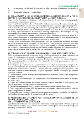 CEIP CASTILLO DE ANZUR
       Asesoramiento y seguimiento de programas de salud y alimentación llevadas a cabo en el cen-
tro.                                                                                                        143
       Alimentación saludable y ejercicio físico.

11. ORGANIZACIÓN Y USO DE RECURSOS MATERIALES DISPONIBLES EN Y POR EL
CENTRO EN RELACIÓN CON LA ORIENTACIÓN Y ACCIÓN TUTORIAL
Nuestro centro dispone de un aula de apoyo a la integración y otra de audición y lenguaje, equipadas
con los medios básicos para sus tareas.
Los/as respectivos/as profesionales cuidarán de los medios y materiales y de su inventario. De igual
forma, anualmente harán una previsión del material que necesiten y cursarán la petición al equipo di-
rectivo del centro, de forma que este pueda incluirlo en el presupuesto del centro, si está al alcance
económico o realice la petición a la administración educativa, en su caso. Así, la adquisición de mate-
rial nuevo y reposición dependerá de los recursos anuales y del presupuesto del centro para este fin y
de las aportaciones que haga directamente la administración educativa.
En cuanto a los profesionales del EOE que actúen en le centro, dispondrán de un espacio dentro de él
que se ajustará cada curso a las disponibilidades reales, tras haber cubierto las necesidades de atención
ordinaria del alumnado y de los programas educativos que se lleven a cabo.
De todas formas, podrán utilizar, en las mismas condiciones que cualquier otro profesional del centro,
los medios informáticos y de reprografía con que cuente el centro. Asimismo y de igual forma, dis-
pondrán de acceso a material bibliográfico y específico de atención al alumnado, específicamente el
que pertenezca a las aulas de apoyo a la integración y de audición y lenguaje. Recíprocamente el cen-
tro deberá tener acceso al material que necesite y de que disponga el EOE de la zona.

12. COLABORACIÓN Y COORDINACIÓN CON SERVICIOS Y AGENTES EXTERNOS
En los términos establecidos la normativa y con las condiciones protocolarias y de procedimiento que
emanen de ésta, este centro colaborará y mantendrá con servicios y agentes externos.
Los programas educativos, los planes que incumben directamente al centro y a su entorno. En este sen-
tido, necesariamente, deberá coordinarse y colaborar, con los servicios y agentes externos, entre otros
en los siguientes casos:
1. Con empresas que presten servicios complementarios en el colegio como actividades complementa-
rias, ya sean organizadas por instituciones municipales, asociaciones de familiares del alumnos/as o,
directamente, la administración educativa. Asimismo, en su caso, con aquellas otras que lleven a cabo
atención al alumnado en Aulas Matinales o las que lo hagan en el Comedor Escolar y las que sirvan las
comidas al alumnado.
2. Con los servicios sociales municipales en la prevención del absentismo escolar y de la negligencia o
maltrato al alumnado.
3. Con los servicios de Protección Civil y de salud para llevar a cabo y coordinar el Plan de Autopro-
tección del centro.
4. Con los servicios sanitarios de la zona para los planes de salud, prevención de enfermedades o de
tratamiento de estas cuando se produzcan una emergencia.
5. Con las instituciones municipales en aquellos aspectos que pida la colaboración del centro.
6. Con el centro del profesorado (CEP) de la zona, para la formación y asesoramiento de los profesio-
nales en aquello que se le requiera.
7. Con aquellas otras empresas u organizaciones debidamente registradas y autorizadas por la adminis-
tración educativa para cometidos de ayuda al alumnado del centro.

13. PROCEDIMIENTOS Y TÉCNICAS PARA EL SEGUIMIENTO Y EVALUACIÓN DE LAS
ACTIVIDADES DESARROLLADAS
13.1. INSTRUMENTOS DE EVALUACIÓN
Consideramos la evaluación como un elemento fundamental para la mejora de la actividad. Es preciso
realizar reflexiones críticas periódicamente para valorar si andamos por el camino correcto o es preciso
desandar y retomar una vía distinta.

                                 PLAN DE CENTRO | PROYECTO EDUCATIVO
© 2011|2012 CEIP Castillo de Anzur
 