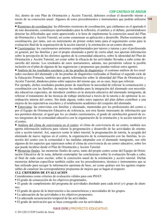 CEIP CASTILLO DE ANZUR
Así, dentro de este Plan de Orientación y Acción Tutorial, debemos evaluar el desarrollo mismo a
través de su concreción anual. Algunos de estos procedimientos e instrumentos que podrán utilizarse 144
serán:
 Reuniones de coordinación: las diferentes reuniones de coordinación, que citábamos en el apartado 6
de este documento, constituyen oportunidades para la reflexión, el análisis y el debate, permitiéndonos
detectar las dificultades que estén apareciendo a la hora de implementar la concreción anual del Plan
de Orientación y Acción Tutorial, así como consensuar su aplicación y desarrollo. Dichas reuniones de
coordinación, por tanto, son un instrumento de primer orden tanto para el seguimiento como para la
evaluación final de la organización de la acción tutorial y la orientación en un centro docente.
 Cuestionarios: los cuestionarios anónimos cumplimentados por tutores y tutoras y por el profesorado
en general, por las familias y por el propio alumnado a partir de cierta edad, nos aportan información
sobre la percepción de los distintos agentes de la comunidad educativa, sobre la idoneidad del Plan de
Orientación y Acción Tutorial, así como sobre la eficacia de las actividades llevadas a cabo como de-
sarrollo del mismo. Los resultados de estos instrumentos, además, nos permitirán valorar la posible
inclusión en el plan de algunas de las sugerencias y propuestas que puedan realizar estos agentes.
 Análisis de los resultados escolares y de las pruebas de diagnóstico: el continuo análisis de los resul-
tados escolares del alumnado y de las pruebas de diagnóstico realizadas al finalizar el segundo ciclo de
la Educación Primaria, también nos aporta información sobre la idoneidad del Plan de Orientación y
Acción Tutorial, dándonos pistas sobre aspectos del mismo que, en su caso, haya que reforzar.
Por ejemplo, dichos resultados pueden poner de manifiesto la necesidad de reforzar la comunicación y
coordinación con las familias, de mejorar las medidas para la integración del alumnado con necesida-
des educativas especiales, de introducir cambios en la atención educativa del alumnado inmigrante, de
reforzar el tratamiento de las técnicas de trabajo intelectual a través de la tutoría o de optimizar la co-
ordinación interna del centro. Sin duda alguna, todos estos aspectos del plan deben contribuir a una
mejora de las expectativas escolares y el rendimiento académico del conjunto del alumnado.
 Entrevistas: las entrevistas con familias y alumnado, mantenidas por los profesionales del centro o
por el Equipo de Orientación Educativa de referencia, son otra fuente interesante de información que
nos permiten detectar, al igual que los ya citados cuestionarios, el grado de satisfacción general de es-
tos integrantes de la comunidad educativa con la organización de la orientación y la acción tutorial en
el centro.
 Análisis del clima de convivencia en el centro: el clima de convivencia de un centro, también nos
aporta información indirecta para valorar la programación y desarrollo de las actividades de orienta-
ción y acción tutorial. Así, aspectos como la labor tutorial, la programación de tutoría, la acogida del
alumnado de nuevo ingreso en el centro, la organización de la comunicación con las familias, la co-
nexión del centro con la comunidad o las medidas adoptadas con el alumnado inmigrante, son sólo
algunos de los aspectos que repercuten sobre el clima de convivencia de un centro educativo, sobre los
que puede incidirse desde el Plan de Orientación y Acción Tutorial.
 Memorias finales: las memorias finales de curso, tanto del propio centro como del Equipo de Orien-
tación Educativa de la zona, deberán contemplar las conclusiones sobre la evaluación llevada a cabo,
al final de cada curso escolar, sobre la concreción anual de la orientación y acción tutorial. Dichas
memorias deberían especificar también cuáles son los procedimientos, técnicas e instrumentos que se
han utilizado para recoger la información oportuna de base, así como quiénes son los agentes respon-
sables de canalizar las correspondientes propuestas de mejora que se hagan al respecto.
13.2. CRITERIOS DE EVALUACIÓN
Consideramos como criterios de evaluación válidos para este POAT:
 El grado de consecución de los objetivos programados.
 El grado de cumplimiento del programa de actividades diseñado para cada nivel y/o grupo de alum-
nos.
 El grado de ajuste de la intervención a las características y necesidades de los grupos.
 La adecuación de las actividades a los objetivos propuestos.
 La adecuada secuenciación temporal de las actividades.
 El grado de motivación que se haya conseguido con las actividades.

                                 PLAN DE CENTRO | PROYECTO EDUCATIVO
© 2011|2012 CEIP Castillo de Anzur
 