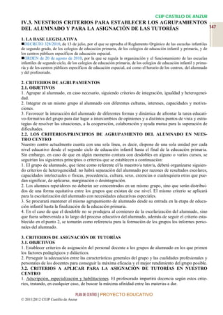 CEIP CASTILLO DE ANZUR
IV.3. NUESTROS CRITERIOS PARA ESTABLECER LOS AGRUPAMIENTOS
DEL ALUMNADO Y PARA LA ASIGNACIÓN DE LAS TUTORÍAS          147

1. LA BASE LEGISLATIVA
DECRETO 328/2010, de 13 de julio, por el que se aprueba el Reglamento Orgánico de las escuelas infantiles
de segundo grado, de los colegios de educación primaria, de los colegios de educación infantil y primaria, y de
los centros públicos específicos de educación especial.
ORDEN de 20 de agosto de 2010, por la que se regula la organización y el funcionamiento de las escuelas
infantiles de segundo ciclo, de los colegios de educación primaria, de los colegios de educación infantil y prima-
ria y de los centros públicos específicos de educación especial, así como el horario de los centros, del alumnado
y del profesorado.

2. CRITERIOS DE AGRUPAMIENTOS
2.1. OBJETIVOS
1. Agrupar al alumnado, en caso necesario, siguiendo criterios de integración, igualdad y heterogenei-
dad.
2. Integrar en un mismo grupo al alumnado con diferentes culturas, intereses, capacidades y motiva-
ciones.
3. Favorecer la interacción del alumnado de diferentes formas y dinámica de afrontar la tarea educati-
vo-formativa del grupo para dar lugar a intercambios de opiniones y a distintos puntos de vista y estra-
tegias de resolver las situaciones, a la cooperación, colaboración y ayuda mutua para la superación de
dificultades.
2.2. LOS CRITERIOS/PRINCIPIOS DE AGRUPAMIENTO DEL ALUMNADO EN NUES-
TRO CENTRO
Nuestro centro actualmente cuenta con una sola línea, es decir, dispone de una sola unidad por cada
nivel educativo desde el segundo ciclo de educación infantil hasta el final de la educación primaria.
Sin embargo, en caso de que en algún momento contara con desdobles en alguno o varios cursos, se
seguirían los siguientes principios o criterios que se establecen a continuación:
1. El grupo de alumnado, que tiene como referente el/la maestro/a tutor/a, deberá organizarse siguien-
do criterios de heterogeneidad: no habrá separación del alumnado por razones de resultados escolares,
capacidades intelectuales o físicas, procedencia, cultura, sexo, creencias o cualesquiera otras que pue-
dan significar, de aplicarse, marginación o desintegración.
2. Los alumnos repetidores no deberán ser concentrados en un mismo grupo, sino que serán distribui-
dos de una forma equitativa entre los grupos que existan de ese nivel. El mismo criterio se aplicará
para la escolarización del alumnado con necesidades educativas especiales.
3. Se procurará mantener el mismo agrupamiento de alumnado desde su entrada en la etapa de educa-
ción infantil hasta la finalización de la educación primaria.
4. En el caso de que el desdoble no se produjera al comienzo de la escolarización del alumnado, sino
que fuera sobrevenida a lo largo del proceso educativo del alumnado, además de seguir el criterio esta-
blecido en el punto 2, se tomarán como referencia para la formación de los grupos los informes perso-
nales del alumnado.

3. CRITERIOS DE ASIGNACIÓN DE TUTORÍAS
3.1. OBJETIVOS
1. Establecer criterios de asignación del personal docente a los grupos de alumnado en los que primen
los factores pedagógicos y didácticos.
2. Perseguir la adecuación entre las características generales del grupo y las cualidades profesionales y
personales de los docentes para conseguir la máxima eficacia y el mejor rendimiento del grupo posible.
3.2. CRITERIOS A APLICAR PARA LA ASIGNACIÓN DE TUTORÍAS EN NUESTRO
CENTRO
1. Adscripción, especialización y habilitaciones. El profesorado impartirá docencia según estos crite-
rios, tratando, en cualquier caso, de buscar la máxima afinidad entre las materias a dar.

                                 PLAN DE CENTRO | PROYECTO EDUCATIVO
© 2011|2012 CEIP Castillo de Anzur
 