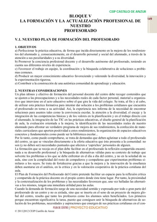 CEIP CASTILLO DE ANZUR
                       BLOQUE V
                                                                                                              149
    LA FORMACIÓN Y LA ACTUALIZACIÓN PROFESIONAL DE
                       NUESTRO
                     PROFESORADO

V.1. NUESTRO PLAN DE FORMACIÓN DEL PROFESORADO

1. OBJETIVOS
a) Perfeccionar la práctica educativa, de forma que incida directamente en la mejora de los rendimien-
tos del alumnado y, consecuentemente, en el desarrollo personal y social del alumnado, a través de la
atención a sus peculiaridades y a su diversidad.
b) Promover la conciencia profesional docente y el desarrollo autónomo del profesorado, teniendo en
cuenta sus diferentes niveles de experiencia.
c) Favorecer el trabajo en equipo, la coordinación y la búsqueda colaborativa de soluciones a proble-
mas comunes.
d) Producir un mayor conocimiento educativo favoreciendo y valorando la diversidad, la innovación y
la experimentación rigurosa.
e) Contribuir a la construcción de una auténtica comunidad de aprendizaje y educación.

2. NUESTRAS CONSIDERACIONES
Un plan idóneo y efectivo de formación del personal docente del centro debe recoger contenidos que
se ajusten a las preocupaciones y a las necesidades reales de cada factor personal, material u organiza-
tivo que interviene en el acto educativo sobre el que gira la vida del colegio. Se trata, al fin y al cabo,
de utilizar esta práctica formativa para intentar dar solución a los problemas cotidianos que encuentra
el profesorado en torno a su actividad. Así, la experiencia nos informa de la necesidad de encontrar
soluciones para asuntos tales como la convivencia escolar, la atención a la diversidad, el encaje y la
integración de las competencias básicas y de los valores en la planificación y en el trabajo directo con
el alumnado, la integración de las TIC en las prácticas educativas, el diseño general de la planificación
de aula, la evaluación orientada a la mejora, la identificación de las necesidades reales de nuestro
alumnado para afrontar un verdadero programa de mejora de sus rendimientos, la confección de mate-
riales curriculares que aporten positividad a estos rendimientos, la organización de espacios educativos
concretos y fundamentales como puede ser la biblioteca escolar...
Por lo tanto, como puede comprobarse, se trata de demandas que deben aglutinar a todo el profesorado
del centro, ya que se vinculan directamente a la oferta educativa que éste presenta a la comunidad: no
son (y no deben ser) necesidades puntuales que afecten a ‘caprichos’ personales de alguien.
La formación que se recoja en el plan debe facilitar en el profesorado la reflexión compartida encami-
nada a su desarrollo profesional y la búsqueda de alternativas válidas para su contexto de trabajo que
solvente los problemas a los que se debe enfrentar en el día a día del centro, y no en la soledad de su
aula, sino con la complicidad del resto de compañeros y compañeras que experimentan problemas si-
milares a los suyos. Se trata de fortalecerse gracias a que la mejora y la innovación de la enseñanza
deben asentarse en el análisis, en la crítica y en la valoración cooperativa de la práctica cotidiana del
aula.
El Plan de Formación del Profesorado del Centro pretende facilitar un espacio para la reflexión crítica
y compartida de la práctica docente en el propio centro donde ésta tiene lugar. Por tanto, la proximidad
y la contextualización de los problemas y las necesidades favorecen que, una vez halladas las alternati-
vas a los mismos, tengan una inmediata utilidad para las aulas.
Cuando la demanda de formación surge de una necesidad sentida y expresada por todo o gran parte del
profesorado de un centro y no es aislada, sino que se inserta en el seno de un proyecto de mejora glo-
bal del centro, resulta que tanto los profesores como los alumnos salen beneficiados. Los primeros
porque encuentran significativa la tarea, puesto que consiguen unir la búsqueda de alternativas de so-
lución de los problemas, necesidades y aspiraciones que emergen de sus prácticas cotidianas en el con-
                               PLAN DE CENTRO | PROYECTO EDUCATIVO
© 2011|2012 CEIP Castillo de Anzur
 