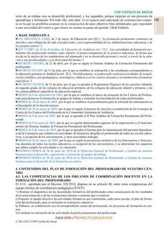 CEIP CASTILLO DE ANZUR
texto de su trabajo con su desarrollo profesional, y los segundos, porque mejoran en sus procesos de
aprendizaje y formación. Por todo ello, este plan ‘es el espacio más adecuado de construcción conjun- 150
ta en la que se posibilita avanzar en la consecución de unos objetivos bien delimitados, que responden
a una necesidad del centro y que tienen en cuenta su punto de partida’ (Solé Gallart).

3. BASE NORMATIVA
LEY ORGÁNICA 2/2006, de 3 de mayo, de Educación (art.102.1, ‘La formación permanente constituye un
derecho y una obligación de todo el profesorado y una responsabilidad de las Administraciones educativas y de
los propios centros.’).
LEY 17/2007, de 10 de diciembre, de Educación de Andalucía (art. 19.2, ‘Las actividades de formación per-
manente del profesorado tendrán como objetivo el perfeccionamiento de la práctica educativa, de forma que
incida en la mejora de los rendimientos del alumnado y en su desarrollo personal y social, a través de la aten-
ción a sus peculiaridades y a la diversidad del mismo.’).
DECRETO 110/2003, de 22 de abril, por el que se regula el Sistema Andaluz de Formación Permanente del
profesorado.
DECRET0 230/2007, de 31 de julio, por el que se establece la ordenación y las enseñanzas correspondientes a
la educación primaria en Andalucía (art. 20.3, ‘Periódicamente, el profesorado realizará actividades de actuali-
zación científica, psicopedagógica, tecnológica y didáctica en los centros docentes y en instituciones formativas
específicas.’).
DECRETO 328/2010, de 13 de julio, por el que se aprueba el Reglamento Orgánico de las escuelas infantiles
de segundo grado, de los colegios de educación primaria, de los colegios de educación infantil y primaria, y de
los centros públicos específicos de educación especial.
ORDEN de 6 de septiembre de 2002, por la que se establece el marco de actuación de los Centros de Profeso-
rado para promover la formación en grupos de trabajo y estimular la consolidación de redes profesionales.
ORDEN de 20 de mayo de 2003, por la que se establece el procedimiento para la solicitud de continuación en
el desempeño de la función asesora.
ORDEN de 20 de mayo de 2003, por la que se regula el proceso de elección y constitución de los Consejos de
Centro de los Centros del Profesorado de la Comunidad Autónoma de Andalucía.
ORDEN de 9 de junio de 2003, por la que se aprueba el II Plan Andaluz de Formación Permanente del Profe-
sorado.
ORDEN de 9 de junio de 2003, por la que se regulan determinados aspectos de la organización y el funciona-
miento del Sistema Andaluz de Formación Permanente del Profesorado.
ORDEN de 8 de marzo de 2005, por la que se aprueba el baremo para la remuneración del personal dependien-
te de la Consejería que colabore en actividades de formación dirigidas al profesorado de todos los niveles educa-
tivos, a excepción de los universitarios, y otras actividades análogas.
ORDEN de 28 de marzo de 2005, por la que se regula la promoción retributiva de los funcionarios y funciona-
rias docentes de todos los niveles educativos, a excepción de los universitarios, y se determinan los requisitos
que deben cumplir las actividades y su valoración.
INSTRUCCIONES de 28 de junio de 2010 de la Dirección General de Profesorado y Gestión de recursos
humanos para el desarrollo, seguimiento y valoración de grupos de trabajo.
INSTRUCCIONES de 28 de junio de 2010 de la Dirección General de Profesorado y Gestión de recursos
humanos para el desarrollo de la formación en centros.

4. CONTENIDOS DEL PLAN DE FORMACIÓN DEL PROFESORADO DE NUESTRO CEN-
TRO
4.1. LAS COMPETENCIAS DE LOS ÓRGANOS DE COORDINACIÓN DOCENTE EN LA
FORMACIÓN DEL PROFESORADO
El ROC, aprobado por el Decreto 328/2010, dispone en su artículo 88, entre otras competencias del
equipo técnico de coordinación pedagógica (ETCP):
‘i) Realizar el diagnóstico de las necesidades formativas del profesorado como consecuencia de los resultados
de la autoevaluación o de las evaluaciones internas o externas que se realicen.
j) Proponer al equipo directivo las actividades formativas que constituirán, cada curso escolar, el plan de forma-
ción del profesorado, para su inclusión en el proyecto educativo.
k) Elaborar, en colaboración con el correspondiente centro del profesorado, los proyectos de formación en cen-
tros.
l) Coordinar la realización de las actividades de perfeccionamiento del profesorado.
                                 PLAN DE CENTRO | PROYECTO EDUCATIVO
© 2011|2012 CEIP Castillo de Anzur
 