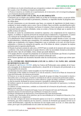CEIP CASTILLO DE ANZUR
m) Colaborar con el centro del profesorado que corresponda en cualquier otro aspecto relativo a la oferta.’
Por su parte, el art. 66 atribuye al claustro de profesorado:                                                  151
‘e) Promover iniciativas en el ámbito de la experimentación, de la innovación y de la investigación pedagógica
y en la formación del profesorado del centro.’
4.2. LA PLANIFICACIÓN ANUAL DEL PLAN DE FORMACIÓN
Comoquiera que en ningún caso podemos hablar de un Plan de Formación estático, ya que por defini-
ción y por obviedad esta actividad es permanente y dinámica, es imposible diseñar un programa cerra-
do a largo plazo.
Así pues, proponemos en este documento unas bases, un conjunto de ingredientes de donde tomar y
componer un menú completo curso a curso. Este es el objeto: hacer un diseño, una planificación realis-
ta cada año y ajustarse a ella al máximo, tras buscar el consenso y hacer una puesta en común que lleve
al personal docente a encontrar afinidades, temas en común y formas de trabajar que se ajusten en lo
posible al deseo de todos/as.
Teniendo en cuenta las consideraciones normativas expuestas y las competencias de los respectivos
órganos, se establece el siguiente protocolo de actuación para la elaboración, el seguimiento, el control
y la evaluación de la planificación anual que desarrolle este Plan del Formación del Profesorado:
1) La planificación anual contendrá los objetivos que se pretendan cumplir durante el curso, así como
los procedimientos y métodos para conseguirlos, los contenidos formativos que se propongan, las acti-
vidades que se plantearán a los órganos competentes y que se realizarán, en su caso, así como los pro-
cedimientos y criterios de evaluación de aquella, con el fin último de valorar y proponer las mejoras
pertinentes para la siguiente planificación.
2) Durante la primera semana de cada curso, el ETCP hará un estudio de la memoria del curso anterior
y conforme a ésta, hará una propuesta al equipo directivo sobre las necesidades formativas del profeso-
rado del centro: tipos de actividades, temas, tiempo que puede dedicarse…
3) El equipo directivo recogerá las propuestas en un proyecto de documento que llevará a la primera
reunión del Claustro de Maestros después de la primera semana del curso.
4) El Claustro aprobará este documento haciendo todas las rectificaciones y mejoras que estime opor-
tunas.
4.3. EL CENTRO DEL PROFESORADO (CEP) DE LA ZONA Y EL PAPEL DEL ASESOR
DE REFERENCIA DEL CEP
El artículo 8.1 del Decreto 110/2003, define los Centros del Profesorado como unidades de la Conse-
jería encargadas de la dinamización, planificación y desarrollo de la formación del profesorado en su
zona geográfica de actuación.
Las funciones de estos centros vienen recogidas en el art 9 del mismo Decreto:
‘a) Desarrollar el Plan Andaluz de Formación en su zona de actuación, a través de los Planes de Actuación del
Centro del Profesorado y las iniciativas provinciales.
b) Promover en su zona de actuación, la creación y desarrollo de grupos de trabajo, favoreciendo la relación e
intercambio entre sí, de forma que se facilite la consolidación de redes de comunicación profesionales amplias.
c) Apoyar las iniciativas de formación de los centros educativos, grupos de trabajo y profesores y profesoras de
su zona de actuación, facilitando los recursos necesarios y prestando la colaboración oportuna.
d) Establecer espacios de encuentro del profesorado para facilitar el intercambio de experiencias y la difusión
del conocimiento.
e) Colaborar con otras instituciones y entidades en el desarrollo de la formación del profesorado y realizar pro-
puestas en este sentido.
f) Promover y desarrollar la formación del Equipo Asesor de Formación del Centro del Profesorado.
g) Realizar procesos de autoevaluación que contribuyan a la mejora de su servicio.
h) Elaborar el Reglamento de Organización y Funcionamiento del Centro del Profesorado.
i) Aquellas otras, relacionadas con las anteriores, que les sean atribuidas por la Consejería de Educación y Cien-
cia, en el ámbito de sus competencias.’
Por otro lado, la figura del asesor de formación aparece en el art 21.1, al hablar del Equipo Asesor de
Formación, que estará compuesto por los asesores y asesoras de formación que presten servicio en el
Centro del Profesorado y especifica las funciones de este órgano asesor en el art. 23. Entre estas fun-
ciones, por lo que a los profesionales de este centro nos interesa, destaca:

                                 PLAN DE CENTRO | PROYECTO EDUCATIVO
© 2011|2012 CEIP Castillo de Anzur
 