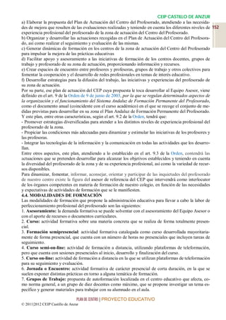 CEIP CASTILLO DE ANZUR
a) Elaborar la propuesta del Plan de Actuación del Centro del Profesorado, atendiendo a las necesida-
des de mejora que resulten de las evaluaciones realizadas y teniendo en cuenta los diferentes niveles de 152
experiencia profesional del profesorado de la zona de actuación del Centro del Profesorado.
b) Organizar y desarrollar las actuaciones recogidas en el Plan de Actuación del Centro del Profesora-
do, así como realizar el seguimiento y evaluación de las mismas.
c) Generar dinámicas de formación en los centros de la zona de actuación del Centro del Profesorado
para impulsar la mejora de las prácticas educativas
d) Facilitar apoyo y asesoramiento a las iniciativas de formación de los centros docentes, grupos de
trabajo y profesorado de su zona de actuación, proporcionando información y recursos.
e) Crear espacios de encuentro entre profesores y profesoras, grupos de trabajo y otros colectivos para
fomentar la cooperación y el desarrollo de redes profesionales en temas de interés educativo.
f) Desarrollar estrategias para la difusión del trabajo, las iniciativas y experiencias del profesorado de
su zona de actuación.
Por su parte, ese plan de actuación del CEP cuya propuesta le toca desarrollar al Equipo Asesor, viene
definido en el art. 9 de la Orden de 9 de junio de 2003, por la que se regulan determinados aspectos de
la organización y el funcionamiento del Sistema Andaluz de Formación Permanente del Profesorado,
como el documento anual (coincidente con el curso académico) en el que se recoge el conjunto de me-
didas previstas para desarrollar en su zona el Plan Andaluz de Formación Permanente del Profesorado.
Y este plan, entre otras características, según el art. 9.2 de la Orden, tendrá que:
- Promover estrategias diversificadas para atender a los distintos niveles de experiencia profesional del
profesorado de la zona.
- Propiciar las condiciones más adecuadas para dinamizar y estimular las iniciativas de los profesores y
las profesoras.
- Integrar las tecnologías de la información y la comunicación en todas las actividades que los desarro-
llan.
Entre otros aspectos, este plan, atendiendo a lo establecido en el art. 9.3 de la Orden, contendrá las
actuaciones que se pretenden desarrollar para alcanzar los objetivos establecidos y teniendo en cuenta
la diversidad del profesorado de la zona y de su experiencia profesional, así como la variedad de recur-
sos disponibles.
Para dinamizar, fomentar, informar, aconsejar, orientar y participar de las inquietudes del profesorado
de nuestro centro existe la figura del asesor de referencia del CEP que intervendrá como interlocutor
de los órganos competentes en materia de formación de nuestro colegio, en función de las necesidades
y expectativas de actividades de formación que se le manifiesten.
4.4. MODALIDADES DE FORMACIÓN
Las modalidades de formación que propone la administración educativa para llevar a cabo la labor de
perfeccionamiento profesional del profesorado son las siguientes:
1. Asesoramiento: la demanda formativa se puede solventar con el asesoramiento del Equipo Asesor o
con el aporte de recursos o documentos curriculares.
2. Curso: actividad formativa sobre una materia concreta que se realiza de forma totalmente presen-
cial.
3. Formación semipresencial: actividad formativa catalogada como curso desarrollada mayoritaria-
mente de forma presencial, que cuenta con un número de horas no presenciales que incluyen tareas de
seguimiento.
4. Curso semi-on-line: actividad de formación a distancia, utilizando plataformas de teleformación,
pero que cuenta con sesiones presenciales al inicio, desarrollo y finalización del curso.
5. Curso on-line: actividad de formación a distancia en la que se utilizan plataformas de teleformación
para su seguimiento y evaluación.
6. Jornada o Encuentro: actividad formativa de carácter presencial de corta duración, en la que se
suelen exponer distintas prácticas en torno a alguna temática de formación.
7. Grupos de Trabajo: propuesta de autoformación localizada en el centro educativo que afecta, co-
mo norma general, a un grupo de diez docentes como máximo, que se propone investigar un tema es-
pecífico y generar materiales para trabajar con su alumnado en el aula.

                                 PLAN DE CENTRO | PROYECTO EDUCATIVO
© 2011|2012 CEIP Castillo de Anzur
 