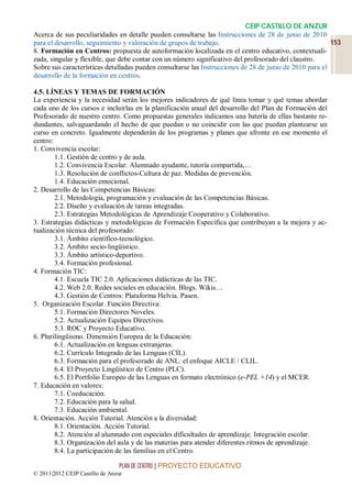 CEIP CASTILLO DE ANZUR
Acerca de sus peculiaridades en detalle pueden consultarse las Instrucciones de 28 de junio de 2010
para el desarrollo, seguimiento y valoración de grupos de trabajo.                                       153
8. Formación en Centros: propuesta de autoformación localizada en el centro educativo, contextuali-
zada, singular y flexible, que debe contar con un número significativo del profesorado del claustro.
Sobre sus características detalladas pueden consultarse las Instrucciones de 28 de junio de 2010 para el
desarrollo de la formación en centros.

4.5. LÍNEAS Y TEMAS DE FORMACIÓN
La experiencia y la necesidad serán los mejores indicadores de qué línea tomar y qué temas abordar
cada uno de los cursos e incluirlas en la planificación anual del desarrollo del Plan de Formación del
Profesorado de nuestro centro. Como propuestas generales indicamos una batería de ellas bastante re-
dundantes, salvaguardando el hecho de que puedan o no coincidir con las que puedan plantearse un
curso en concreto. Igualmente dependerán de los programas y planes que afronte en ese momento el
centro:
1. Convivencia escolar:
        1.1. Gestión de centro y de aula.
        1.2. Convivencia Escolar: Alumnado ayudante, tutoría compartida,…
        1.3. Resolución de conflictos-Cultura de paz. Medidas de prevención.
        1.4. Educación emocional.
2. Desarrollo de las Competencias Básicas:
        2.1. Metodología, programación y evaluación de las Competencias Básicas.
        2.2. Diseño y evaluación de tareas integradas.
        2.3. Estrategias Metodológicas de Aprendizaje Cooperativo y Colaborativo.
3. Estrategias didácticas y metodológicas de Formación Específica que contribuyan a la mejora y ac-
tualización técnica del profesorado:
        3.1. Ámbito científico-tecnológico.
        3.2. Ámbito socio-lingüístico.
        3.3. Ámbito artístico-deportivo.
        3.4. Formación profesional.
4. Formación TIC:
        4.1. Escuela TIC 2.0. Aplicaciones didácticas de las TIC.
        4.2. Web 2.0. Redes sociales en educación. Blogs. Wikis…
        4.3. Gestión de Centros: Plataforma Helvia. Pasen.
5. Organización Escolar. Función Directiva:
        5.1. Formación Directores Noveles.
        5.2. Actualización Equipos Directivos.
        5.3. ROC y Proyecto Educativo.
6. Plurilingüismo. Dimensión Europea de la Educación:
        6.1. Actualización en lenguas extranjeras.
        6.2. Currículo Integrado de las Lenguas (CIL).
        6.3. Formación para el profesorado de ANL: el enfoque AICLE / CLIL.
        6.4. El Proyecto Lingüístico de Centro (PLC).
        6.5. El Portfolio Europeo de las Lenguas en formato electrónico (e-PEL +14) y el MCER.
7. Educación en valores:
        7.1. Coeducación.
        7.2. Educación para la salud.
        7.3. Educación ambiental.
8. Orientación. Acción Tutorial. Atención a la diversidad:
        8.1. Orientación. Acción Tutorial.
        8.2. Atención al alumnado con especiales dificultades de aprendizaje. Integración escolar.
        8.3. Organización del aula y de las materias para atender diferentes ritmos de aprendizaje.
        8.4. La participación de las familias en el Centro.

                                 PLAN DE CENTRO | PROYECTO EDUCATIVO
© 2011|2012 CEIP Castillo de Anzur
 