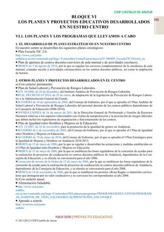 CEIP CASTILLO DE ANZUR
                      BLOQUE VI
                                                                                                                   155
  LOS PLANES Y PROYECTOS EDUCATIVOS DESARROLLADOS
                  EN NUESTRO CENTRO

VI.1. LOS PLANES Y LOS PROGRAMAS QUE LLEVAMOS A CABO
1. EL DESARROLLO DE PLANES ESTRATÉGICOS EN NUESTRO CENTRO
En nuestro centro se desarrollan los siguientes planes estratégicos:
 Plan Escuela TIC 2.0.
http://www.ced.junta-
andalucia.es/nav/contenido.jsp?pag=/Contenidos/TemasFuerza/nuevosTF/300909_EscuelaTIC20/texto_tic
 Plan de apertura de centros docentes (servicios de aula matinal y de actividades escolares).
ORDEN de 3 de agosto de 2010, por la que se regulan los servicios complementarios de la enseñanza de aula
matinal, comedor escolar y actividades extraescolares en los centros docentes públicos, así como la ampliación
de horario.

2. OTROS PLANES Y PROYECTOS DESARROLLADOS EN EL CENTRO
a) Con carácter permanente:
 Plan de Salud Laboral y Prevención de Riesgos Laborales.
LEY 10/2006, de 26 de diciembre, del Instituto Andaluz de Prevención de Riesgos Laborales
REAL DECRETO 67/2010, de 29 de enero, de adaptación de la legislación de Prevención de Riesgos Labora-
les a la Administración General del Estado.
ACUERDO de 19 de septiembre de 2006, del Consejo de Gobierno, por el que se aprueba el I Plan Andaluz de
Salud Laboral y Prevención de Riesgos Laborales del personal docente de los centros públicos dependientes de
la Consejería de Educación (2006-2010).
INSTRUCCIONES de 16 de marzo de 2011 de la Dirección General de Profesorado y Gestión de Recursos
Humanos relativas a los aspectos relacionados con el plan de autoprotección y la prevención de riesgos laborales
que deben incluir los reglamentos de organización y funcionamiento de los centros.
 Plan de Igualdad entre Hombres y Mujeres en la Educación.
LEY 12/2007, de 26 de noviembre, para la promoción de la igualdad de género en Andalucía.
ACUERDO de 2 de noviembre de 2005, del Consejo de Gobierno, por el que se aprueba el I Plan de Igualdad
entre Hombres y Mujeres en Educación.
ACUERDO de 19 de enero de 2010, del Consejo de Gobierno, por el que se aprueba el I Plan Estratégico para
la Igualdad de Mujeres y Hombres en Andalucía 2010-2013.
ORDEN de 15 de mayo de 2006, por la que se regulan y desarrollan las actuaciones y medidas establecidas en
el I Plan de Igualdad entre Hombres y Mujeres en Educación.
ORDEN de 15 de mayo de 2006, por la que se establecen las bases reguladoras de la concesión de ayudas para
la realización de proyectos de coeducación en centros docentes públicos de Andalucía, dependientes de la Con-
sejería de Educación, y se efectúa su convocatoria para el año 2006.
Corrección de errores de la Orden de 15 de mayo de 2006, por la que se establecen las bases reguladoras de la
concesión de ayudas para la realización de proyectos de coeducación en centros docentes públicos de Andalucía,
dependientes de la Consejería de Educación, y se efectúa su convocatoria para el año 2006.
ORDEN de 14 de noviembre de 2006, por la que se establecen los premios «Rosa Regás» a materiales curricu-
lares que destaquen por su valor coeducativo y se convocan los correspondientes al año 2006.
b) Con carácter anual:
 Alimentación Saludable.
http://www.ced.junta-
andalu-
cia.es/nav/contenido.jsp?pag=/Contenidos/OEE/planesyprogramas/PROGRAMASEDUCATIVOS/PROGRAM
AS_HABITOS_DE_VIDA_SALUDABLE/ALIMENTACION_SALUDABLE
 Aprende a sonreír.
http://averroes.ced.junta-
andalu-


                                 PLAN DE CENTRO | PROYECTO EDUCATIVO
© 2011|2012 CEIP Castillo de Anzur
 