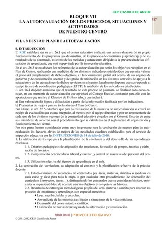 CEIP CASTILLO DE ANZUR
                     BLOQUE VII
                                                                                                            157
   LA AUTOEVALUACIÓN DE LOS PROCESOS, SITUACIONES Y
                    ACTIVIDADES
                 DE NUESTRO CENTRO

VII.1. NUESTRO PLAN DE AUTOEVALUACIÓN

0. INTRODUCCIÓN
El ROC establece en su art. 26.1 que el centro educativo realizará una autoevaluación de su propio
funcionamiento, de los programas que desarrollan, de los procesos de enseñanza y aprendizaje y de los
resultados de su alumnado, así como de las medidas y actuaciones dirigidas a la prevención de las difi-
cultades de aprendizaje, que será supervisada por la inspección educativa.
En el art. 26.3 se establecen los referentes de la autoevaluación que serán los objetivos recogidos en el
Plan de Centro, realizando una medición de los distintos indicadores establecidos que permita valorar
el grado del cumplimiento de dichos objetivos, el funcionamiento global del centro, de sus órganos de
gobierno y de coordinación docente y del grado de utilización de los distintos servicios de apoyo a la
educación y de las actuaciones de dichos servicios en el centro. Igualmente dispone que corresponde al
equipo técnico de coordinación pedagógica (ETCP) la medición de los indicadores establecidos.
El art. 26.4 dispone asimismo que el resultado de este proceso se plasmará, al finalizar cada curso es-
colar, en una memoria de autoevaluación que aprobará el Consejo Escolar, contando para ello con las
aportaciones que realice el Claustro de Profesorado, y que incluirá:
a) Una valoración de logros y dificultades a partir de la información facilitada por los indicadores.
b) Propuestas de mejora para su inclusión en el Plan de Centro.
Por último, el art. 26.5 establece que para la realización de la memoria de autoevaluación se creará un
equipo de evaluación que estará integrado, al menos, por el equipo directivo y por un representante de
cada uno de los distintos sectores de la comunidad educativa elegidos por el Consejo Escolar de entre
sus miembros, de acuerdo con el procedimiento que se establezca en el reglamento de organización y
funcionamiento del centro.
Por otra parte, hemos considerado como muy interesante para la confección de nuestro plan de auto-
evaluación los factores claves de mejora de los resultados escolares establecidos para el servicio de
inspección educativa por las INSTRUCCIONES de 14 de julio de 2010:
1. La utilización del tiempo para la planificación de la enseñanza y del desarrollo de los aprendizajes
en el aula.
        1.1. Criterios pedagógicos de asignación de enseñanzas, formación de grupos, tutorías y elabo-
        ración de horarios.
        1.2. Cumplimiento del calendario laboral y escolar, y control de ausencias del personal del cen-
tro.
        1.3. Utilización efectiva del tiempo de aprendizaje en el aula.
2. La concreción del currículum, su adaptación al contexto y la planificación efectiva de la práctica
docente.
        2.1. Establecimiento de secuencias de contenidos por áreas, materias, ámbitos o módulos en
        cada curso y ciclo para toda la etapa, o por cualquier otro procedimiento de ordenación del
        currículum (proyectos, tareas…), distinguiendo los contenidos que se consideran básicos, esen-
        ciales o imprescindibles, de acuerdo con los objetivos y competencias básicas.
        2.2. Desarrollo de estrategias metodológicas propias del área, materia o ámbito para abordar los
        procesos de enseñanza y aprendizaje, con especial atención a:
                 Leer, escribir, hablar y escuchar.
                 Aprendizaje de las matemáticas ligado a situaciones de la vida cotidiana.
                 Desarrollo del conocimiento científico.
                 Utilización de nuevas tecnologías de la información y comunicación.

                                 PLAN DE CENTRO | PROYECTO EDUCATIVO
© 2011|2012 CEIP Castillo de Anzur
 
