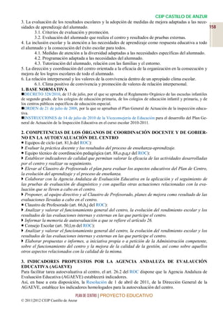 CEIP CASTILLO DE ANZUR
3. La evaluación de los resultados escolares y la adopción de medidas de mejora adaptadas a las nece-
sidades de aprendizaje del alumnado.                                                                     158
        3.1. Criterios de evaluación y promoción.
        3.2. Evaluación del alumnado que realiza el centro y resultados de pruebas externas.
4. La inclusión escolar y la atención a las necesidades de aprendizaje como respuesta educativa a todo
el alumnado y la consecución del éxito escolar para todos.
        4.1. Medidas de atención a la diversidad adaptadas a las necesidades específicas del alumnado.
        4.2. Programación adaptada a las necesidades del alumnado.
        4.3. Tutorización del alumnado, relación con las familias y el entorno.
5. La dirección y coordinación del centro orientada a la eficacia de la organización en la consecución y
mejora de los logros escolares de todo el alumnado.
6. La relación interpersonal y los valores de la convivencia dentro de un apropiado clima escolar.
        6.1. Clima positivo de convivencia y promoción de valores de relación interpersonal.
1. BASE NORMATIVA
DECRETO 328/2010, de 13 de julio, por el que se aprueba el Reglamento Orgánico de las escuelas infantiles
de segundo grado, de los colegios de educación primaria, de los colegios de educación infantil y primaria, y de
los centros públicos específicos de educación especial.
ORDEN de 21 de julio de 2008, por la que se aprueban el Plan General de Actuación de la inspección educa-
tiva.
INSTRUCCIONES de 14 de julio de 2010 de la Viceconsejería de Educación para el desarrollo del Plan Ge-
neral de Actuación de la Inspección Educativa en el curso escolar 2010-2011.

2. COMPETENCIAS DE LOS ÓRGANOS DE COORDINACIÓN DOCENTE Y DE GOBIER-
NO EN LA AUTOEVALUACIÓN DEL CENTRO
 Equipos de ciclo (art. 81,h del ROC):
 Evaluar la práctica docente y los resultados del proceso de enseñanza-aprendizaje.
 Equipo técnico de coordinación pedagógica (art. 88,o,p,q,r del ROC):
 Establecer indicadores de calidad que permitan valorar la eficacia de las actividades desarrolladas
por el centro y realizar su seguimiento.
 Elevar al Claustro de Profesorado el plan para evaluar los aspectos educativos del Plan de Centro,
la evolución del aprendizaje y el proceso de enseñanza.
 Colaborar con la Agencia Andaluza de Evaluación Educativa en la aplicación y el seguimiento de
las pruebas de evaluación de diagnóstico y con aquellas otras actuaciones relacionadas con la eva-
luación que se lleven a cabo en el centro.
 Proponer, al equipo directivo y al Claustro de Profesorado, planes de mejora como resultado de las
evaluaciones llevadas a cabo en el centro.
 Claustro de Profesorado (art. 66,h,j del ROC):
 Analizar y valorar el funcionamiento general del centro, la evolución del rendimiento escolar y los
resultados de las evaluaciones internas y externas en las que participe el centro.
 Informar la memoria de autoevaluación a que se refiere el artículo 26.
 Consejo Escolar (art. 50,l,m del ROC):
 Analizar y valorar el funcionamiento general del centro, la evolución del rendimiento escolar y los
resultados de las evaluaciones internas y externas en las que participe el centro.
 Elaborar propuestas e informes, a iniciativa propia o a petición de la Administración competente,
sobre el funcionamiento del centro y la mejora de la calidad de la gestión, así como sobre aquellos
otros aspectos relacionados con la calidad de la misma.

3. INDICADORES PROPUESTOS POR LA AGENCIA ANDALUZA DE EVALAUCIÓN
EDUCATIVA (AGAEVE)
Para facilitar tarea autoevaluativa al centro, el art. 26.2 del ROC dispone que la Agencia Andaluza de
Evaluación Educativa (AGAEVE) establecerá indicadores.
Así, en base a esta disposición, la Resolución de 1 de abril de 2011, de la Dirección General de la
AGAEVE, establece los indicadores homologados para la autoevaluación del centro.
                                 PLAN DE CENTRO | PROYECTO EDUCATIVO
© 2011|2012 CEIP Castillo de Anzur
 
