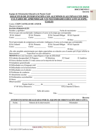 CEIP CASTILLO DE ANZUR
                                                                                  DOCUMENTO 2
                                                                                          Anverso 183
Equipo de Orientación Educativa de Puente Genil
 SOLICITUD DE INTERVENCIÓN CON ALUMNOS O ALUMNAS CON DIFI-
  CULTADES DE APRENDIZAJE Y/O NECESIDADES EDUCATIVAS ESPE-
                          CIALES
Centro: CEIP CASTILLO DE ANZUR
Maestro/a tutor/a: ________________________________________________________________
DATOS PERSONALES
Nombre y apellidos: ___________________________________ Fecha de nacimiento: _________
Nivel en que está escolarizado: (indíquese el curso en la etapa que corresponda)
  Ed. Infantil           Ed. Primaria             Ed. Secund Obligat  Ed. Especial
Curso: ____________ Curso: ____________ Curso: ____________
                                                                             Otro: _____________
Nivel aproximado de competencia curricular: (indíquese el curso en la etapa que corresponda)
 Ed. Infantil            Ed. Primaria             Ed. Secund Obligat  Ed. Especial
Curso: ____________ Curso: ____________ Curso: ____________
                                                                             Otro: _____________
¿Ha sido atendido anteriormente por algún especialista en relación con el asunto por el que solicita la
intervención? ______. Especificar en caso afirmativo: ____________________________________
MOTIVO (En caso necesario, especifíquese el tipo de dificultad)
 Evidente discapacidad:  Psíquica              Motórica             Visual             Auditiva
 Grave desfase escolar (3 ó más cursos en la mayoría de las áreas): ________________________
 Inmadurez generalizada: _________________________________________________________
 Dificultades en el lenguaje oral: ___________________________________________________
 Dificultades en la lectoescritura: ___________________________________________________
 Dificultades en el cálculo: ________________________________________________________
 Problemas de conducta: _________________________________________________________
 Absentismo escolar: ____________________________________________________________
 Problemática sociofamiliar: ______________________________________________________
 Otros: _______________________________________________________________________
Observaciones: __________________________________________________________________
                 Puente Genil, a ______ de _________________________ de 20____
      Vº Bº El/La Director/a                                         El/La maestro/a tutor/a

                                     Sello del centro
Fdo.: _______________________                            Fdo.: ______________________________

                                                              Reverso
  INTERVENCIONES REALIZADAS POR EL EQUIPO DE ORIENTACIÓN EDUCATIVA
    Fecha        Síntesis de la intervención       Orientador




                                 PLAN DE CENTRO | PROYECTO EDUCATIVO
© 2011|2012 CEIP Castillo de Anzur
 