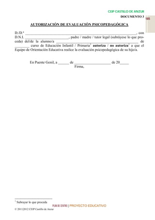 CEIP CASTILLO DE ANZUR
                                                                              DOCUMENTO 3
                                                                                                185
              AUTORIZACIÓN DE EVALUACIÓN PSICOPEDAGÓGICA

D./D.ª _____________________________________________________________, con
D.N.I. ________________________, padre / madre / tutor legal (subráyese lo que pro-
ceda) del/de la alumno/a _____________________________________________ de
________ curso de Educación Infantil / Primaria1 autoriza / no autoriza1 a que el
Equipo de Orientación Educativa realice la evaluación psicopedagógica de su hijo/a.


              En Puente Genil, a ______ de ____________________ de 20_____
                                           Firma,




1
    Subrayar lo que proceda
                                 PLAN DE CENTRO | PROYECTO EDUCATIVO
© 2011|2012 CEIP Castillo de Anzur
 