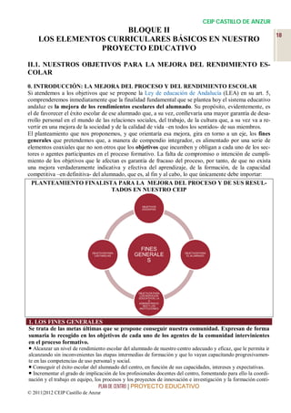 CEIP CASTILLO DE ANZUR
                      BLOQUE II
                                                                                                                  18
    LOS ELEMENTOS CURRICULARES BÁSICOS EN NUESTRO
                PROYECTO EDUCATIVO

II.1. NUESTROS OBJETIVOS PARA LA MEJORA DEL RENDIMIENTO ES-
COLAR

0. INTRODUCCIÓN: LA MEJORA DEL PROCESO Y DEL RENDIMIENTO ESCOLAR
Si atendemos a los objetivos que se propone la Ley de educación de Andalucía (LEA) en su art. 5,
comprenderemos inmediatamente que la finalidad fundamental que se plantea hoy el sistema educativo
andaluz es la mejora de los rendimientos escolares del alumnado. Su propósito, evidentemente, es
el de favorecer el éxito escolar de ese alumnado que, a su vez, conllevaría una mayor garantía de desa-
rrollo personal en el mundo de las relaciones sociales, del trabajo, de la cultura que, a su vez va a re-
vertir en una mejora de la sociedad y de la calidad de vida –en todos los sentidos- de sus miembros.
El planteamiento que nos proponemos, y que orientaría esa mejora, gira en torno a un eje, los fines
generales que pretendemos que, a manera de compendio integrador, es alimentado por una serie de
elementos coaxiales que no son otros que los objetivos que incumben y obligan a cada uno de los sec-
tores o agentes participantes en el proceso formativo. La falta de compromiso o intención de cumpli-
miento de los objetivos que le afectan es garantía de fracaso del proceso, por tanto, de que no exista
una mejora verdaderamente indicativa y efectiva del aprendizaje, de la formación, de la capacidad
competitiva –en definitiva- del alumnado, que es, al fin y al cabo, lo que únicamente debe importar:
  PLANTEAMIENTO FINALISTA PARA LA MEJORA DEL PROCESO Y DE SUS RESUL-
                                     TADOS EN NUESTRO CEIP

                                                    OBJETIVOS
                                                    DOCENTES




                                                  FINES
                              OBJETIVOS PARA                           OBJETIVOS PARA
                               LAS FAMILIAS     GENERALE                EL ALUMNADO

                                                    S




                                                  OBJETIVOS PARA
                                                   LOS SERVICIOS
                                                  EDUCATIVOS, LA
                                                         S
                                                  ADMINISTRACIO
                                                     NES Y LAS
                                                   INSTITUCIONES




1. LOS FINES GENERALES
Se trata de las metas últimas que se propone conseguir nuestra comunidad. Expresan de forma
sumaria lo recogido en los objetivos de cada uno de los agentes de la comunidad intervinientes
en el proceso formativo.
 Alcanzar un nivel de rendimiento escolar del alumnado de nuestro centro adecuado y eficaz, que le permita ir
alcanzando sin inconvenientes las etapas intermedias de formación y que lo vayan capacitando progresivamen-
te en las competencias de uso personal y social.
 Conseguir el éxito escolar del alumnado del centro, en función de sus capacidades, intereses y expectativas.
 Incrementar el grado de implicación de los profesionales docentes del centro, fomentando para ello la coordi-
nación y el trabajo en equipo, los procesos y los proyectos de innovación e investigación y la formación conti-
                                  PLAN DE CENTRO | PROYECTO EDUCATIVO
© 2011|2012 CEIP Castillo de Anzur
 