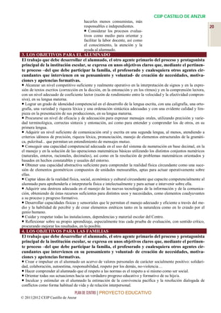 CEIP CASTILLO DE ANZUR
                                      hacerles menos consumistas, más
                                      responsables e independientes.                                                20
                                       Considerar los procesos evalua-
                                      tivos como medio para orientar y
                                      facilitar la labor docente, así como
                                      el conocimiento, la atención y la
                                      ayuda al alumnado.
3. LOS OBJETIVOS PARA EL ALUMNADO
El trabajo que debe desarrollar el alumnado, el otro agente primario del proceso y protagonista
principal de la institución escolar, se expresa en unos objetivos claros que, mediante el pertinen-
te proceso –del que debe participar la familia, el profesorado y cualesquiera otros agentes cir-
cundantes que intervienen en su pensamiento y voluntad- de creación de necesidades, motiva-
ciones y apetencias formativas.
 Alcanzar un nivel competitivo suficiente y realmente operativo en la interpretación de signos y en la expre-
sión de textos escritos (corrección en la dicción, en la entonación y en los ritmos) y en la comprensión lectora,
con un nivel adecuado de coeficiente lector (razón de rendimiento entre la velocidad y la efectividad compren-
siva), en su lengua materna.
 Lograr un grado de idoneidad competencial en el desarrollo de la lengua escrita, con una caligrafía, una orto-
grafía, una variedad y riqueza léxica y una ordenación sintáctica adecuadas y con una evidente calidad y lim-
pieza en la presentación de sus producciones, en su lengua materna.
 Procurarse un nivel de eficacia y de adecuación para expresar mensajes orales, utilizando precisión y varie-
dad terminológica, correctas sintaxis y entonación, así como para entender y comprender los de otros, en su
primera lengua.
 Adquirir un nivel suficiente de comunicación oral y escrita en una segunda lengua, al menos, atendiendo a
criterios idóneos de precisión, riqueza léxica, pronunciación, manejo de elementos estructurales de la gramáti-
ca, pulcritud... que permitan un entendimiento de mensajes mutuo.
 Conseguir una capacidad competencial adecuada en el uso del sistema de numeración en base decimal, en la
el manejo y en la solución de las operaciones matemáticas básicas utilizando los distintos conjuntos numéricos
(naturales, enteros, racionales, decimales), así como en la resolución de problemas matemáticos orientados y
basados en hechos constatables y usuales del entorno.
 Obtener una capacidad abstractiva suficiente para comprender la realidad física circundante como una suce-
sión de elementos geométricos compuestos de unidades mensurables, aptas para actuar operativamente sobre
ellas.
 Captar ideas de la realidad física, social, económica y cultural circundante que capacite competencialmente al
alumnado para aprehenderla e interpretarla física e intelectualmente y para actuar e intervenir sobre ella.
 Adquirir una destreza adecuada en el manejo de las nuevas tecnologías de la información y de la comunica-
ción, obteniendo de éstas recursos suficientes para distintos usos y necesidades, como elementos coadyuvantes
a su proceso y progreso formativo.
 Desarrollar capacidades físicas y sensoriales que le permitan el manejo adecuado y eficiente a través del me-
dio y la habilidad de percibir y de crear elementos estéticos tanto en la naturaleza como en lo creado por el
genio humano.
 Cuidar y respetar todas las instalaciones, dependencias y material escolar del Centro.
 Reflexionar sobre su propio aprendizaje, especialmente tras cada prueba de evaluación, con sentido crítico,
procurando mejorar los resultados, en lo posible.
4. LOS OBJETIVOS PARA LAS FAMILIAS
El trabajo que debe desarrollar el alumnado, el otro agente primario del proceso y protagonista
principal de la institución escolar, se expresa en unos objetivos claros que, mediante el pertinen-
te proceso –del que debe participar la familia, el profesorado y cualesquiera otros agentes cir-
cundantes que intervienen en su pensamiento y voluntad- de creación de necesidades, motiva-
ciones y apetencias formativas.
 Crear e impulsar en el alumnado un acervo de valores personales de carácter socialmente positivo: solidari-
dad, colaboración, autoestima, responsabilidad, respeto por los demás, no-violencia…
 Hacer comprender al alumnado que el respeto a las normas es el respeto a sí mismo como ser social.
 Orientar todas sus actuaciones hacia un verdadero progreso educativo y formativo de su hijo/a.
 Inculcar y estimular en el alumnado la estimación de la convivencia pacífica y la resolución dialogada de
conflictos como forma habitual de vida y de relación interpersonal.
                                 PLAN DE CENTRO | PROYECTO EDUCATIVO
© 2011|2012 CEIP Castillo de Anzur
 