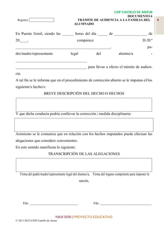 CEIP CASTILLO DE ANZUR
                                                                        DOCUMENTO 6
 Registro: ______________                     TRÁMITE DE AUDIENCIA A LA FAMILIA DEL                          6
                                            ALUMNADO

En Puente Genil, siendo las ______ horas del día _____ de _________________ de
20____,                                       comparece                                         D./D.ª
_________________________________________________,                                                  pa-
dre/madre/representante                  legal               del              alumno/a                   -
_____________________________________
_____________________________________ para llevar a efecto el trámite de audien-
cia.
A tal fin se le informa que en el procedimiento de corrección abierto se le imputan el/los
siguiente/s hecho/s:
                       BREVE DESCRIPCIÓN DEL HECHO O HECHOS




Y que dicha conducta podría conllevar la corrección | medida disciplinaria:




Asimismo se le comunica que en relación con los hechos imputados puede efectuar las
alegaciones que considere convenientes.
En este sentido manifiesta lo siguiente:
                          TRANSCRIPCIÓN DE LAS ALEGACIONES




   Firma del padre/madre/representante legal del alumno/a, Firma del órgano competente para imponer la
                                                 sanción,




       Fdo. _____________________________                   Fdo. _______________________________



                                PLAN DE CENTRO | PROYECTO EDUCATIVO
© 2011/2012 CEIP Castillo de Anzur
 