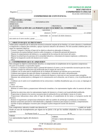 CEIP CASTILLO DE ANZUR
                                                                                                 DOCUMENTO 8
    Registro: ______________                                                            COMPROMISO FAMILIAR                       8
                                                                                                  PLAN DE CONVIVENCIA
                                      COMPROMISO DE CONVIVENCIA
Anverso
1     DATOS DEL CENTRO
CÓDIGO CENTRO:                            DENOMINACIÓN:
DOMICILIO:
LOCALIDAD:                                                        PROVINCIA:                         C. POSTAL:
2     IDENTIFICACIÓN DE LAS PERSONAS QUE SUSCRIBEN EL COMPROMISO
D./D.ª _________________________________ , representan-
te              legal               del               alumno/a    D./D.ª _______________________________ , en calidad
__________________________________ , matriculado en               de tutor/a de dicho alumno/a,
este centro en el curso escolar y grupo _________

3     OBJETIVOS QUE SE PRETENDEN
Ambas partes comparten que la educación necesita la actuación conjunta de las familias y el centro educativo y manifiestan
su disposición a cooperar para estimular y apoyar el proceso educativo del alumno/a. Por ello acuerdan colaborar para con-
seguir los siguientes objetivos:
  Conocer, compartir y facilitar el logro de los objetivos educativos adecuados al alumno/a.
  Comunicarse de manera habitual y positiva sobre el progreso y el desarrollo personal del alumno/a.
   Mejorar el comportamiento del alumno/a y su aceptación de las normas de convivencia del centro.
   Mejorar la actitud hacia las personas de la comunidad educativa y relacionarse de manera respetuosa y colaborativa.
   Mejorar la integración escolar del alumno/a en el centro.
   Otros:
4     COMPROMISOS QUE SE ADQUIEREN
Para conseguir los objetivos anteriormente descritos, se comprometen al cumplimiento de los siguientes compromisos:
Por parte de la familia o responsables legales:
   Favorecer y controlar la asistencia diaria y puntual del alumno/a al centro y con los materiales necesarios para las clases.
   Aceptar y cumplir las indicaciones del profesorado para la mejora de convivencia.
   Colaborar con el centro para la modificación de la conducta del alumno/a en relación con su convivencia.
   Colaborar para mejorar por parte del alumno la percepción y valoración del centro y del profesorado.
   Informarse periódicamente sobre la actitud y conducta del alumno/a e intervenir en caso necesario para corregirlas.
   Mantener una actitud positiva y dialogante en la comunicación con la dirección, con el tutor/a, y con el profesorado del
centro.
   Colaborar con el centro en el cumplimiento de las correcciones o medidas disciplinarias que, en su caso, se impongan al
alumno/a.
   Otros:
Por parte del centro:
   Realizar el control diario y proporcionar información inmediata a los representantes legales sobre la ausencia del alum-
no/a.
   Realizar las entrevistas entre los representantes legales del alumno/a y el tutor/a con la periodicidad establecida.
   Proporcionar al alumno/a los recursos necesarios para la realización de sus actividades y tareas en el centro.
   Proporcionar indicaciones claras sobre el logro de objetivos, el cumplimiento de las tareas y el progreso escolar del
alumno/a.
   Realizar el seguimiento y proporcionar información sobre los cambios de actitud que se produzcan en el alumno/a.
   Realizar actuaciones preventivas individualizadas y adaptadas al alumno/a para mejorar su actitud y comportamiento.
   Facilitar el apoyo pedagógico necesario para conseguir la plena integración escolar del alumno/a.
   Otros:
Este compromiso educativo tendrá una duración de _________________________________ y podrá ser modi-
ficado en caso de incumplimiento por alguna de las partes o de que las medidas adoptadas no den el resultado
esperado.
                      En Puente Genil, a _______ de _____________________ de 20____
FIRMA
                                                         FIRMA
Los representantes legales del alumno/a:
                                                         El tutor o tutora del alumno/a:
Fdo.:
                                                                  Fdo.:
                                              Vº Bº: El director/a del centro
                                             Fdo.:

                                     PLAN DE CENTRO | PROYECTO EDUCATIVO
© 2011/2012 CEIP Castillo de Anzur
 