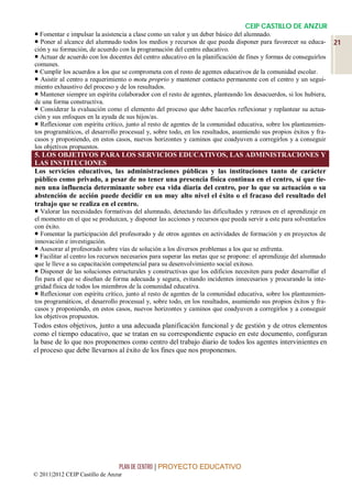 CEIP CASTILLO DE ANZUR
 Fomentar e impulsar la asistencia a clase como un valor y un deber básico del alumnado.
 Poner al alcance del alumnado todos los medios y recursos de que pueda disponer para favorecer su educa-         21
ción y su formación, de acuerdo con la programación del centro educativo.
 Actuar de acuerdo con los docentes del centro educativo en la planificación de fines y formas de conseguirlos
comunes.
 Cumplir los acuerdos a los que se comprometa con el resto de agentes educativos de la comunidad escolar.
 Asistir al centro a requerimiento o motu proprio y mantener contacto permanente con el centro y un segui-
miento exhaustivo del proceso y de los resultados.
 Mantener siempre un espíritu colaborador con el resto de agentes, planteando los desacuerdos, si los hubiera,
de una forma constructiva.
 Considerar la evaluación como el elemento del proceso que debe hacerles reflexionar y replantear su actua-
ción y sus enfoques en la ayuda de sus hijos/as.
 Reflexionar con espíritu crítico, junto al resto de agentes de la comunidad educativa, sobre los planteamien-
tos programáticos, el desarrollo procesual y, sobre todo, en los resultados, asumiendo sus propios éxitos y fra-
casos y proponiendo, en estos casos, nuevos horizontes y caminos que coadyuven a corregirlos y a conseguir
los objetivos propuestos.
5. LOS OBJETIVOS PARA LOS SERVICIOS EDUCATIVOS, LAS ADMINISTRACIONES Y
LAS INSTITUCIONES
Los servicios educativos, las administraciones públicas y las instituciones tanto de carácter
público como privado, a pesar de no tener una presencia física continua en el centro, sí que tie-
nen una influencia determinante sobre esa vida diaria del centro, por lo que su actuación o su
abstención de acción puede decidir en un muy alto nivel el éxito o el fracaso del resultado del
trabajo que se realiza en el centro.
 Valorar las necesidades formativas del alumnado, detectando las dificultades y retrasos en el aprendizaje en
el momento en el que se produzcan, y disponer las acciones y recursos que pueda servir a este para solventarlos
con éxito.
 Fomentar la participación del profesorado y de otros agentes en actividades de formación y en proyectos de
innovación e investigación.
 Asesorar al profesorado sobre vías de solución a los diversos problemas a los que se enfrenta.
 Facilitar al centro los recursos necesarios para superar las metas que se propone: el aprendizaje del alumnado
que le lleve a su capacitación competencial para su desenvolvimiento social exitoso.
 Disponer de las soluciones estructurales y constructivas que los edificios necesiten para poder desarrollar el
fin para el que se diseñan de forma adecuada y segura, evitando incidentes innecesarios y procurando la inte-
gridad física de todos los miembros de la comunidad educativa.
 Reflexionar con espíritu crítico, junto al resto de agentes de la comunidad educativa, sobre los planteamien-
tos programáticos, el desarrollo procesual y, sobre todo, en los resultados, asumiendo sus propios éxitos y fra-
casos y proponiendo, en estos casos, nuevos horizontes y caminos que coadyuven a corregirlos y a conseguir
los objetivos propuestos.
Todos estos objetivos, junto a una adecuada planificación funcional y de gestión y de otros elementos
como el tiempo educativo, que se tratan en su correspondiente espacio en este documento, configuran
la base de lo que nos proponemos como centro del trabajo diario de todos los agentes intervinientes en
el proceso que debe llevarnos al éxito de los fines que nos proponemos.




                                 PLAN DE CENTRO | PROYECTO EDUCATIVO
© 2011|2012 CEIP Castillo de Anzur
 
