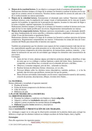 CEIP CASTILLO DE ANZUR
   Mejora de la exactitud lectora. Es un objetivo a conseguir desde el comienzo del aprendizaje.
    Dedicaremos distintos tiempos a lo largo de la semana (ver horario) a realizar la lectura con la con- 19
    signa de no cometer errores ni retrocesos. Nosotros iremos marcando los errores de cada uno a fin
    de ir confeccionando sus marcas personales.
   Mejora de la velocidad lectora. Entrenaremos al alumnado para realizar “fijaciones amplias”,
    mediante técnicas como la ampliación del campo visual, el deslizamiento de la vista por la parte
    superior de la palabra, la supresión de la percepción de espacios, levantar la vista antes de llegar a
    la coma o al punto, suprimir regresiones, la vocalización…
    Dedicaremos distintos tiempos a lo largo de la semana (ver horario) a realizar la lectura con la con-
    signa de leer lo mas rápido posible pero sin errores. Registraremos mensualmente sus marcas.
   Mejora de la comprensión lectora. Mediante ejercicios encaminados a que el alumnado identifi-
    que ideas fundamentales de textos sencillos y elementos explícitos, ampliando poco a poco la difi-
    cultad. El uso del diccionario es igualmente básico.
    Dedicaremos distintos tiempos a lo largo de la semana (ver horario) a realizar ejercicios de lectura
    comprensiva. Registraremos semanalmente sus marcas. Utilizaremos los temas del área de Cono-
    cimiento del Medio para desarrollar al máximo este aspecto.

    También nos proponemos que los alumnos sean capaces de leer compresivamente todo tipo de tex-
    tos, especialmente aquellos que están presentes en su vida escolar y cotidiana. Para ello se les ejer-
    citará en la lectura comprensiva de textos descriptivos, de instrucciones, poéticos, teatrales... y me-
    diante la realización de una serie de actividades que trabajen los elementos más característicos de
    esos textos.
    Estrategias:
         Antes de leer el texto, plantear alguna actividad de prelectura dirigida a identificar el tipo
            de texto que se va a trabajar o realizar hipótesis a partir del título, fotos, ilustraciones… y
            comprobar, en una última fase, si coincide con el contenido del texto o del libro.
         Observar y comentar imágenes, pies de foto... aclarando su función.
         Realizar lecturas de diferentes formas: silenciosas, en voz alta...
         Provocar debates sobre los distintos textos (descriptivos, teatrales, poéticos…): si les ha
            gustado, tipo de textos que prefieren, razones por las que les gustan...
         Hacer diversas actividades relacionadas con los textos: representación teatral (o del cuento),
            creación de poemas, descripciones, dibujos, inventar otros finales…

2.4. MATERIAL.
Hemos elaborado y recopilado el siguiente material:
     Pruebas de lectura.
     Fichas de lectura comprensiva de distintos niveles.
     Libro de lectura.
     Biblioteca de aula.
3. PLAN DE MEJORA DE LA ESCRITURA
3.1. OBJETIVOS BÁSICOS:
     Presentar los trabajos y cuadernos con limpieza y buena caligrafía.
     Adquirir y utilizar un vocabulario adecuado a su edad.
     Adquirir y poner en práctica las normas básicas de ortografía.
     Elaborar pequeños textos narrativos y descriptivos
3.2. CONTENIDOS
3.2.1. CALIGRAFÍA Y PRESENTACIÓN DE LOS TRABAJOS.
La estrategia a seguir no es otra que la observación constante de la práctica diaria para corregir los
defectos y exigir que los alumnos realicen sus trabajos escolares de forma limpia, clara y legible.
Estrategias:
Para ello seguiremos las siguientes pautas:
                              PLAN DE CENTRO | PROYECTO EDUCATIVO
© 2011/2012 CEIP Castillo de Anzur
 