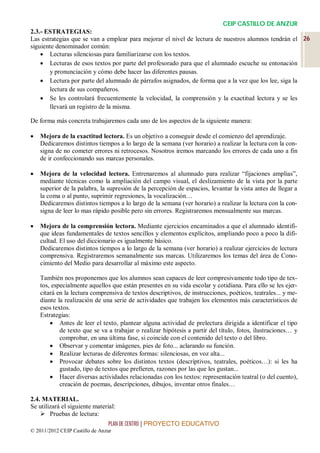 CEIP CASTILLO DE ANZUR
2.3.- ESTRATEGIAS:
Las estrategias que se van a emplear para mejorar el nivel de lectura de nuestros alumnos tendrán el 26
siguiente denominador común:
     Lecturas silenciosas para familiarizarse con los textos.
     Lecturas de esos textos por parte del profesorado para que el alumnado escuche su entonación
       y pronunciación y cómo debe hacer las diferentes pausas.
     Lectura por parte del alumnado de párrafos asignados, de forma que a la vez que los lee, siga la
       lectura de sus compañeros.
     Se les controlará frecuentemente la velocidad, la comprensión y la exactitud lectora y se les
       llevará un registro de la misma.

De forma más concreta trabajaremos cada uno de los aspectos de la siguiente manera:

   Mejora de la exactitud lectora. Es un objetivo a conseguir desde el comienzo del aprendizaje.
    Dedicaremos distintos tiempos a lo largo de la semana (ver horario) a realizar la lectura con la con-
    signa de no cometer errores ni retrocesos. Nosotros iremos marcando los errores de cada uno a fin
    de ir confeccionando sus marcas personales.

   Mejora de la velocidad lectora. Entrenaremos al alumnado para realizar “fijaciones amplias”,
    mediante técnicas como la ampliación del campo visual, el deslizamiento de la vista por la parte
    superior de la palabra, la supresión de la percepción de espacios, levantar la vista antes de llegar a
    la coma o al punto, suprimir regresiones, la vocalización…
    Dedicaremos distintos tiempos a lo largo de la semana (ver horario) a realizar la lectura con la con-
    signa de leer lo mas rápido posible pero sin errores. Registraremos mensualmente sus marcas.

   Mejora de la comprensión lectora. Mediante ejercicios encaminados a que el alumnado identifi-
    que ideas fundamentales de textos sencillos y elementos explícitos, ampliando poco a poco la difi-
    cultad. El uso del diccionario es igualmente básico.
    Dedicaremos distintos tiempos a lo largo de la semana (ver horario) a realizar ejercicios de lectura
    comprensiva. Registraremos semanalmente sus marcas. Utilizaremos los temas del área de Cono-
    cimiento del Medio para desarrollar al máximo este aspecto.

    También nos proponemos que los alumnos sean capaces de leer compresivamente todo tipo de tex-
    tos, especialmente aquellos que están presentes en su vida escolar y cotidiana. Para ello se les ejer-
    citará en la lectura comprensiva de textos descriptivos, de instrucciones, poéticos, teatrales... y me-
    diante la realización de una serie de actividades que trabajen los elementos más característicos de
    esos textos.
    Estrategias:
         Antes de leer el texto, plantear alguna actividad de prelectura dirigida a identificar el tipo
            de texto que se va a trabajar o realizar hipótesis a partir del título, fotos, ilustraciones… y
            comprobar, en una última fase, si coincide con el contenido del texto o del libro.
         Observar y comentar imágenes, pies de foto... aclarando su función.
         Realizar lecturas de diferentes formas: silenciosas, en voz alta...
         Provocar debates sobre los distintos textos (descriptivos, teatrales, poéticos…): si les ha
            gustado, tipo de textos que prefieren, razones por las que les gustan...
         Hacer diversas actividades relacionadas con los textos: representación teatral (o del cuento),
            creación de poemas, descripciones, dibujos, inventar otros finales…

2.4. MATERIAL.
Se utilizará el siguiente material:
     Pruebas de lectura:
                                PLAN DE CENTRO | PROYECTO EDUCATIVO
© 2011/2012 CEIP Castillo de Anzur
 