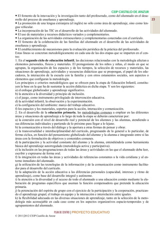 CEIP CASTILLO DE ANZUR
 El fomento de la innovación y la investigación tanto del profesorado, como del alumnado en el desa-
rrollo del proceso de enseñanza y aprendizaje.                                                             23
 La promoción de una lengua extranjera (el inglés) no sólo como área de aprendizaje, sino como len-
gua vehicular.
 La incorporación de las TIC en el desarrollo de las actividades del alumnado.
 El uso de materiales y recursos didácticos variados y complementarios.
 La organización de las actividades extraescolares y complementarias conectadas con el currículo.
 El fomento de la colaboración de las familias del alumnado en el desarrollo de las actividades de
enseñanza y aprendizaje.
 El establecimiento de mecanismos para la evaluación periódica de la práctica del profesorado.
Estas líneas se concretan metodológicamente en cada una de las dos etapas que se imparten en el cen-
tro:
1. En el segundo ciclo de educación infantil, las decisiones relacionadas con la metodología afectan a
elementos personales, físicos y materiales. El protagonismo de los niños y niñas, el modo en que se
agrupan, la organización de los espacios y de los tiempos, la selección de recursos y materiales, las
situaciones de aprendizaje, actividades y secuencias didácticas que se propongan, el papel de los edu-
cadores, la interacción de la escuela con la familia y con otros estamentos sociales, son aspectos o
elementos que configuran la metodología.
Los principios o criterios metodológicos que se ofrecen para la etapa de Educación Infantil, constitu-
yen la base en la que ha de sustentar la acción didáctica en dicha etapa. Y son los siguientes:
a) el enfoque globalizador y aprendizaje significativo.
b) la atención a la diversidad y principio de inclusión.
c) el juego, como instrumento privilegiado de intervención educativa.
d) la actividad infantil, la observación y la experimentación.
e) la configuración del ambiente: marco del trabajo educativo.
f) los espacios y los materiales, soportes para la acción, interacción y comunicación.
2. En el desarrollo de la educación primaria, las metodologías comunes a emplear en las diferentes
áreas y situaciones de aprendizaje a lo largo de toda la etapa se deberán caracterizar por:
a) la conexión con el nivel de desarrollo real y potencial de los alumnos y las alumnas, atendiendo a
sus diferencias individuales y partiendo de lo próximo para llegar a lo lejano.
b) la comunicación a través del diálogo y la apertura a otras formas de pensar y obrar.
c) la transversalidad e interdisciplinaridad del currículo, progresando de lo general a lo particular, de
forma cíclica, en función del pensamiento globalizado del alumno y la alumna e integrando entre sí las
áreas con la formulación de objetivos y contenidos comunes.
d) la participación y la actividad constante del alumno y la alumna, entendiéndola como herramienta
básica del aprendizaje autorregulado (metodología activa y participativa).
e) la inclusión en las programaciones de todas las áreas y actividades en las que el alumnado deba leer,
escribir y expresarse de forma oral.
f) la integración en todas las áreas y actividades de referencias constantes a la vida cotidiana y al en-
torno inmediato del alumnado.
g) la utilización de las tecnologías de la información y de la comunicación como instrumento facilita-
dor para el desarrollo del currículo.
h) la adaptación de la acción educativa a las diferencias personales (capacidad, intereses y ritmo de
aprendizaje), como base del desarrollo integral y autónomo.
i) la atención a la diversidad y el acceso de todo el alumnado a una educación común mediante la ela-
boración de programas específicos que asuman la función compensadora que pretende la educación
primaria.
j) la potenciación del espíritu de grupo con el ejercicio de la participación y la cooperación, practican-
do el aprendizaje grupal, el trabajo en equipo y la interacción e interrelación entre iguales.
k) la flexibilidad adecuada en las diversas situaciones de aprendizaje, tanto en la selección de la meto-
dología más aconsejable en cada caso como en los aspectos organizativos espacio-temporales y de
agrupamientos del alumnado.

                                 PLAN DE CENTRO | PROYECTO EDUCATIVO
© 2011|2012 CEIP Castillo de Anzur
 