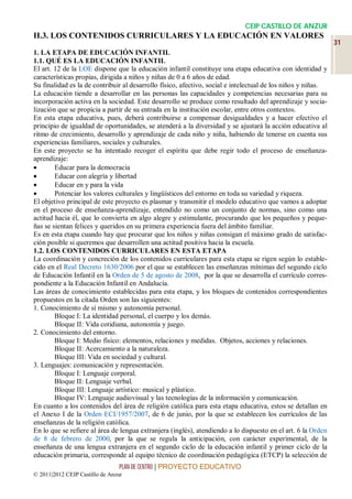 CEIP CASTILLO DE ANZUR
II.3. LOS CONTENIDOS CURRICULARES Y LA EDUCACIÓN EN VALORES
                                                                                                              31
1. LA ETAPA DE EDUCACIÓN INFANTIL
1.1. QUÉ ES LA EDUCACIÓN INFANTIL
El art. 12 de la LOE dispone que la educación infantil constituye una etapa educativa con identidad y
características propias, dirigida a niños y niñas de 0 a 6 años de edad.
Su finalidad es la de contribuir al desarrollo físico, afectivo, social e intelectual de los niños y niñas.
La educación tiende a desarrollar en las personas las capacidades y competencias necesarias para su
incorporación activa en la sociedad. Este desarrollo se produce como resultado del aprendizaje y socia-
lización que se propicia a partir de su entrada en la institución escolar, entre otros contextos.
En esta etapa educativa, pues, deberá contribuirse a compensar desigualdades y a hacer efectivo el
principio de igualdad de oportunidades, se atenderá a la diversidad y se ajustará la acción educativa al
ritmo de crecimiento, desarrollo y aprendizaje de cada niño y niña, habiendo de tenerse en cuenta sus
experiencias familiares, sociales y culturales.
En este proyecto se ha intentado recoger el espíritu que debe regir todo el proceso de enseñanza-
aprendizaje:
       Educar para la democracia
       Educar con alegría y libertad
       Educar en y para la vida
       Potenciar los valores culturales y lingüísticos del entorno en toda su variedad y riqueza.
El objetivo principal de este proyecto es plasmar y transmitir el modelo educativo que vamos a adoptar
en el proceso de enseñanza-aprendizaje, entendido no como un conjunto de normas, sino como una
actitud hacia él, que lo convierta en algo alegre y estimulante, procurando que los pequeños y peque-
ñas se sientan felices y queridos en su primera experiencia fuera del ámbito familiar.
Es en esta etapa cuando hay que procurar que los niños y niñas consigan el máximo grado de satisfac-
ción posible si queremos que desarrollen una actitud positiva hacia la escuela.
1.2. LOS CONTENIDOS CURRICULARES EN ESTA ETAPA
La coordinación y concreción de los contenidos curriculares para esta etapa se rigen según lo estable-
cido en el Real Decreto 1630/2006 por el que se establecen las enseñanzas mínimas del segundo ciclo
de Educación Infantil en la Orden de 5 de agosto de 2008, por la que se desarrolla el currículo corres-
pondiente a la Educación Infantil en Andalucía.
Las áreas de conocimiento establecidas para esta etapa, y los bloques de contenidos correspondientes
propuestos en la citada Orden son las siguientes:
1. Conocimiento de sí mismo y autonomía personal.
        Bloque I: La identidad personal, el cuerpo y los demás.
        Bloque II: Vida cotidiana, autonomía y juego.
2. Conocimiento del entorno.
        Bloque I: Medio físico: elementos, relaciones y medidas. Objetos, acciones y relaciones.
        Bloque II: Acercamiento a la naturaleza.
        Bloque III: Vida en sociedad y cultural.
3. Lenguajes: comunicación y representación.
        Bloque I: Lenguaje corporal.
        Bloque II: Lenguaje verbal.
        Bloque III: Lenguaje artístico: musical y plástico.
        Bloque IV: Lenguaje audiovisual y las tecnologías de la información y comunicación.
En cuanto a los contenidos del área de religión católica para esta etapa educativa, estos se detallan en
el Anexo I de la Orden ECI/1957/2007, de 6 de junio, por la que se establecen los currículos de las
enseñanzas de la religión católica.
En lo que se refiere al área de lengua extranjera (inglés), atendiendo a lo dispuesto en el art. 6 la Orden
de 8 de febrero de 2000, por la que se regula la anticipación, con carácter experimental, de la
enseñanza de una lengua extranjera en el segundo ciclo de la educación infantil y primer ciclo de la
educación primaria, corresponde al equipo técnico de coordinación pedagógica (ETCP) la selección de
                                 PLAN DE CENTRO | PROYECTO EDUCATIVO
© 2011|2012 CEIP Castillo de Anzur
 