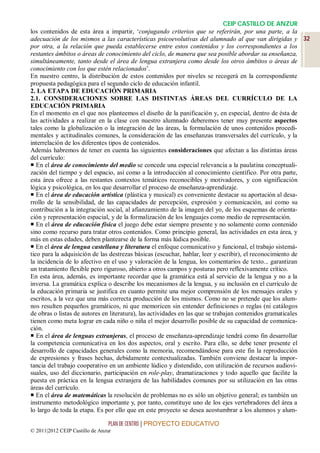 CEIP CASTILLO DE ANZUR
los contenidos de esta área a impartir, ‘conjugando criterios que se referirán, por una parte, a la
adecuación de los mismos a las características psicoevolutivas del alumnado al que van dirigidas y 32
por otra, a la relación que pueda establecerse entre estos contenidos y los correspondientes a los
restantes ámbitos o áreas de conocimiento del ciclo, de manera que sea posible abordar su enseñanza,
simultáneamente, tanto desde el área de lengua extranjera como desde los otros ámbitos o áreas de
conocimiento con los que estén relacionados’.
En nuestro centro, la distribución de estos contenidos por niveles se recogerá en la correspondiente
propuesta pedagógica para el segundo ciclo de educación infantil.
2. LA ETAPA DE EDUCACIÓN PRIMARIA
2.1. CONSIDERACIONES SOBRE LAS DISTINTAS ÁREAS DEL CURRÍCULO DE LA
EDUCACIÓN PRIMARIA
En el momento en el que nos planteemos el diseño de la panificación y, en especial, dentro de ésta de
las actividades a realizar en la clase con nuestro alumnado deberemos tener muy presente aspectos
tales como la globalización o la integración de las áreas, la formulación de unos contenidos procedi-
mentales y actitudinales comunes, la consideración de las enseñanzas transversales del currículo, y la
interrelación de los diferentes tipos de contenidos.
Además habremos de tener en cuenta las siguientes consideraciones que afectan a las distintas áreas
del currículo:
 En el área de conocimiento del medio se concede una especial relevancia a la paulatina conceptuali-
zación del tiempo y del espacio, así como a la introducción al conocimiento científico. Por otra parte,
esta área ofrece a las restantes contextos temáticos reconocibles y motivadores, y con significación
lógica y psicológica, en los que desarrollar el proceso de enseñanza-aprendizaje.
 En el área de educación artística (plástica y musical) es conveniente destacar su aportación al desa-
rrollo de la sensibilidad, de las capacidades de percepción, expresión y comunicación, así como su
contribución a la integración social, al afianzamiento de la imagen del yo, de los esquemas de orienta-
ción y representación espacial, y de la formalización de los lenguajes como medio de representación.
 En el área de educación física el juego debe estar siempre presente y no solamente como contenido
sino como recurso para tratar otros contenidos. Como principio general, las actividades en esta área, y
más en estas edades, deben plantearse de la forma más lúdica posible.
 En el área de lengua castellana y literatura el enfoque comunicativo y funcional, el trabajo sistemá-
tico para la adquisición de las destrezas básicas (escuchar, hablar, leer y escribir), el reconocimiento de
la incidencia de lo afectivo en el uso y valoración de la lengua, los comentarios de texto... garantizan
un tratamiento flexible pero riguroso, abierto a otros campos y posturas pero reflexivamente crítico.
En esta área, además, es importante recordar que la gramática está al servicio de la lengua y no a la
inversa. La gramática explica o describe los mecanismos de la lengua, y su inclusión en el currículo de
la educación primaria se justifica en cuanto permite una mejor comprensión de los mensajes orales y
escritos, a la vez que una más correcta producción de los mismos. Como no se pretende que los alum-
nos resulten pequeños gramáticos, ni que memoricen sin entender definiciones o reglas (ni catálogos
de obras o listas de autores en literatura), las actividades en las que se trabajan contenidos gramaticales
tienen como meta lograr en cada niño o niña el mejor desarrollo posible de su capacidad de comunica-
ción.
 En el área de lenguas extranjeras, el proceso de enseñanza-aprendizaje tendrá como fin desarrollar
la competencia comunicativa en los dos aspectos, oral y escrito. Para ello, se debe tener presente el
desarrollo de capacidades generales como la memoria, recomendándose para este fin la reproducción
de expresiones y frases hechas, debidamente contextualizadas. También conviene destacar la impor-
tancia del trabajo cooperativo en un ambiente lúdico y distendido, con utilización de recursos audiovi-
suales, uso del diccionario, participación en role-play, dramatizaciones y todo aquello que facilite la
puesta en práctica en la lengua extranjera de las habilidades comunes por su utilización en las otras
áreas del currículo.
 En el área de matemáticas la resolución de problemas no es sólo un objetivo general; es también un
instrumento metodológico importante y, por tanto, constituye uno de los ejes vertebradores del área a
lo largo de toda la etapa. Es por ello que en este proyecto se desea acostumbrar a los alumnos y alum-

                                 PLAN DE CENTRO | PROYECTO EDUCATIVO
© 2011|2012 CEIP Castillo de Anzur
 