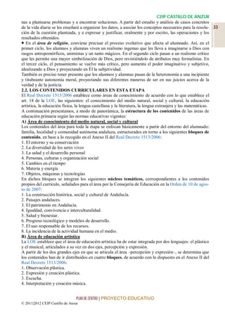CEIP CASTILLO DE ANZUR
nas a plantearse problemas y a encontrar soluciones. A partir del estudio y análisis de casos concretos
de la vida diaria se les enseñará a organizar los datos, a asociar los conceptos necesarios para la resolu- 33
ción de la cuestión planteada, y a expresar y justificar, oralmente y por escrito, las operaciones y los
resultados obtenidos.
 En el área de religión, conviene precisar el proceso evolutivo que afecta al alumnado. Así, en el
primer ciclo, los alumnos y alumnas viven un realismo ingenuo que les lleva a imaginarse a Dios con
rasgos antropomórficos, animistas y un tanto mágicos. En el segundo ciclo pasan a un realismo crítico
que les permite una mayor simbolización de Dios, pero revistiéndolo de atributos muy formalistas. En
el tercer ciclo, el pensamiento se vuelve más crítico, pero aumenta el poder imaginativo y subjetivo,
idealizando a Dios y proyectando en Él la subjetividad.
También es preciso tener presente que los alumnos y alumnas pasan de la heteronomía a una incipiente
y titubeante autonomía moral, proyectando sus diferentes maneras de ser en sus juicios acerca de la
verdad y de la justicia.
2.2. LOS CONTENIDOS CURRICULARES EN ESTA ETAPA
El Real Decreto 1513/2006 establece como áreas de conocimiento de acuerdo con lo que establece el
art. 18 de la LOE, las siguientes: el conocimiento del medio natural, social y cultural, la educación
artística, la educación física, la lengua castellana y la literatura, la lengua extranjera y las matemáticas.
A continuación presentamos, a modo de panorámica, la estructura de los contenidos de las áreas de
educación primaria según las normas educativas vigentes:
A) Área de conocimiento del medio natural, social y cultural
Los contenidos del área para toda la etapa se enfocan básicamente a partir del entorno del alumnado:
familia, localidad y comunidad autónoma andaluza, estructurados en torno a los siguientes bloques de
contenido, en base a lo recogido en el Anexo II del Real Decreto 1513/2006:
1. El entorno y su conservación
2. La diversidad de los seres vivos
3. La salud y el desarrollo personal
4. Personas, culturas y organización social
5. Cambios en el tiempo
6. Materia y energía
7. Objetos, máquinas y tecnologías
En dichos bloques se integran los siguientes núcleos temáticos, correspondientes a los contenidos
propios del currículo, señalados para el área por la Consejería de Educación en la Orden de 10 de agos-
to de 2007:
1. La construcción histórica, social y cultural de Andalucía.
2. Paisajes andaluces.
3. El patrimonio en Andalucía.
4. Igualdad, convivencia e interculturalidad.
5. Salud y bienestar.
6. Progreso tecnológico y modelos de desarrollo.
7. El uso responsable de los recursos.
8. La incidencia de la actividad humana en el medio.
B) Área de educación artística
La LOE establece que el área de educación artística ha de estar integrada por dos lenguajes: el plástico
y el musical, articulados a su vez en dos ejes, percepción y expresión.
A partir de los dos grandes ejes en que se articula el área –percepción y expresión–, se determina que
los contenidos han de ir distribuidos en cuatro bloques, de acuerdo con lo dispuesto en el Anexo II del
Real Decreto 1513/2006:
1. Observación plástica.
2. Expresión y creación plástica.
3. Escucha.
4. Interpretación y creación música.


                                 PLAN DE CENTRO | PROYECTO EDUCATIVO
© 2011|2012 CEIP Castillo de Anzur
 