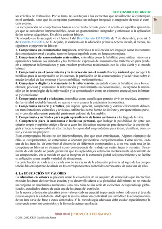 CEIP CASTILLO DE ANZUR
los criterios de evaluación. Por lo tanto, no sustituyen a los elementos que actualmente se contemplan
en el currículo, sino que los completan planteando un enfoque integrado e integrador de todo el currí- 36
culo escolar.
La incorporación de competencias básicas al currículo permite poner el acento en aquellos aprendiza-
jes que se consideran imprescindibles, desde un planteamiento integrador y orientado a la aplicación
de los saberes adquiridos. De ahí su carácter básico.
De acuerdo con lo recogido en el Anexo I del Real Decreto 1513/2006, de 7 de diciembre, y en art. 6
del Decreto 230/2007, de 31 de julio, el currículo de la educación primaria deberá incluir, al menos, las
siguientes competencias básicas:
1. Competencia en comunicación lingüística, referida a la utilización del lenguaje como instrumento
de comunicación oral y escrita, tanto en lengua española como en lengua extranjera.
2. Competencia de razonamiento matemático, entendida como la habilidad para utilizar números y
operaciones básicas, los símbolos y las formas de expresión del razonamiento matemático para produ-
cir e interpretar informaciones y para resolver problemas relacionados con la vida diaria y el mundo
laboral.
3. Competencia en el conocimiento y la interacción con el mundo físico y natural, que recogerá la
habilidad para la comprensión de los sucesos, la predicción de las consecuencias y la actividad sobre el
estado de salud de las personas y la sostenibilidad medioambiental.
4. Competencia digital y tratamiento de la información, entendida como la habilidad para buscar,
obtener, procesar y comunicar la información y transformarla en conocimiento, incluyendo la utiliza-
ción de las tecnologías de la información y la comunicación como un elemento esencial para informar-
se y comunicarse.
5. Competencia social y ciudadana, entendida como aquella que permite vivir en sociedad, compren-
der la realidad social del mundo en que se vive y ejercer la ciudadanía democrática.
6. Competencia cultural y artística, que supone apreciar, comprender y valorar críticamente diferen-
tes manifestaciones culturales y artísticas, utilizarlas como fuente de disfrute y enriquecimiento perso-
nal y considerarlas como parte del patrimonio cultural de los pueblos.
7. Competencia y actitudes para seguir aprendiendo de forma autónoma a lo largo de la vida.
8. Competencia para la autonomía e iniciativa personal, que incluye la posibilidad de optar con
criterio propio y espíritu crítico y llevar a cabo las iniciativas necesarias para desarrollar la opción ele-
gida y hacerse responsable de ella. Incluye la capacidad emprendedora para idear, planificar, desarro-
llar y evaluar un proyecto.
Estas competencias básicas no son independientes, sino que están entrelazadas. Algunos elementos de
ellas se complementan, se entrecruzan o abordan perspectivas complementarias. Como norma, cada
una de las áreas ha de contribuir al desarrollo de diferentes competencias y, a su vez, cada una de las
competencias básicas se alcanzará como consecuencia del trabajo en varias áreas o materias. Única-
mente de este modo se puede garantizar que los aprendizajes colaboren efectivamente al desarrollo de
las competencias, en la medida en que se integren en la estructura global del conocimiento y se facilite
su aplicación a una amplia variedad de situaciones.
La contribución de cada área en cada uno de los ciclos de la educación primaria al logro de las compe-
tencias básicas aparece detallada en los correspondientes contenidos curriculares de cada una de ellas.

4. LA EDUCACIÓN EN VALORES
La educación en valores se presenta como la enseñanza de un conjunto de contenidos que interactúan
en todas las áreas del currículo escolar, y su desarrollo afecta a la globalidad del mismo; no se trata de
un conjunto de enseñanzas autónomas, sino más bien de una serie de elementos del aprendizaje globa-
lizados, estudiados dentro de cada una de las áreas del currículo.
En la nueva ordenación educativa estos valores cobran especial importancia sobre todo para el área de
educación para la ciudadanía, dado que la misma situación contextual que introduce los conocimientos
de un área sirve de base a estos contenidos. Y la metodología adecuada debe cuidar especialmente la
coherencia entre los contenidos y la forma de actuar en el aula.


                                 PLAN DE CENTRO | PROYECTO EDUCATIVO
© 2011|2012 CEIP Castillo de Anzur
 