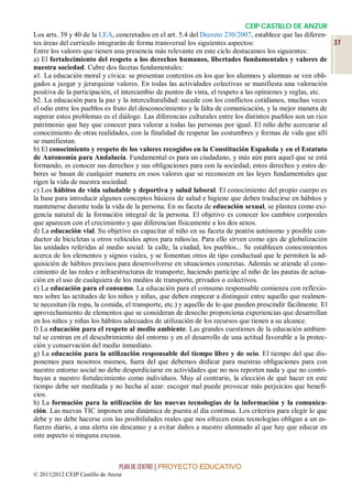 CEIP CASTILLO DE ANZUR
Los arts. 39 y 40 de la LEA, concretados en el art. 5.4 del Decreto 230/2007, establece que las diferen-
tes áreas del currículo integrarán de forma transversal los siguientes aspectos:                            37
Entre los valores que tienen una presencia más relevante en este ciclo destacamos los siguientes:
a) El fortalecimiento del respeto a los derechos humanos, libertades fundamentales y valores de
nuestra sociedad. Cubre dos facetas fundamentales:
a1. La educación moral y cívica: se presentan contextos en los que los alumnos y alumnas se ven obli-
gados a juzgar y jerarquizar valores. En todas las actividades colectivas se manifiesta una valoración
positiva de la participación, el intercambio de puntos de vista, el respeto a las opiniones y reglas, etc.
b2. La educación para la paz y la interculturalidad: sucede con los conflictos cotidianos, muchas veces
el odio entre los pueblos es fruto del desconocimiento y la falta de comunicación, y la mejor manera de
superar estos problemas es el diálogo. Las diferencias culturales entre los distintos pueblos son un rico
patrimonio que hay que conocer para valorar a todas las personas por igual. El niño debe acercarse al
conocimiento de otras realidades, con la finalidad de respetar las costumbres y formas de vida que allí
se manifiestan.
b) El conocimiento y respeto de los valores recogidos en la Constitución Española y en el Estatuto
de Autonomía para Andalucía. Fundamental es para un ciudadano, y más aún para aquel que se está
formando, es conocer sus derechos y sus obligaciones para con la sociedad; estos derechos y estos de-
beres se basan de cualquier manera en esos valores que se reconocen en las leyes fundamentales que
rigen la vida de nuestra sociedad:
c) Los hábitos de vida saludable y deportiva y salud laboral. El conocimiento del propio cuerpo es
la base para introducir algunos conceptos básicos de salud e higiene que deben traducirse en hábitos y
mantenerse durante toda la vida de la persona. En su faceta de educación sexual, se plantea como exi-
gencia natural de la formación integral de la persona. El objetivo es conocer los cambios corporales
que aparecen con el crecimiento y que diferencian físicamente a los dos sexos.
d) La educación vial. Su objetivo es capacitar al niño en su faceta de peatón autónomo y posible con-
ductor de bicicletas u otros vehículos aptos para niños/as. Para ello sirven como ejes de globalización
las unidades referidas al medio social: la calle, la ciudad, los pueblos... Se establecen conocimientos
acerca de los elementos y signos viales, y se fomentan otros de tipo conductual que le permiten la ad-
quisición de hábitos precisos para desenvolverse en situaciones concretas. Además se atiende al cono-
cimiento de las redes e infraestructuras de transporte, haciendo partícipe al niño de las pautas de actua-
ción en el uso de cualquiera de los medios de transporte, privados o colectivos.
e) La educación para el consumo. La educación para el consumo responsable comienza con reflexio-
nes sobre las actitudes de los niños y niñas, que deben empezar a distinguir entre aquello que realmen-
te necesitan (la ropa, la comida, el transporte, etc.) y aquello de lo que pueden prescindir fácilmente. El
aprovechamiento de elementos que se consideran de desecho proporciona experiencias que desarrollan
en los niños y niñas los hábitos adecuados de utilización de los recursos que tienen a su alcance.
f) La educación para el respeto al medio ambiente. Las grandes cuestiones de la educación ambien-
tal se centran en el descubrimiento del entorno y en el desarrollo de una actitud favorable a la protec-
ción y conservación del medio inmediato.
g) La educación para la utilización responsable del tiempo libre y de ocio. El tiempo del que dis-
ponemos para nosotros mismos, fuera del que debemos dedicar para nuestras obligaciones para con
nuestro entorno social no debe desperdiciarse en actividades que no nos reporten nada y que no contri-
buyan a nuestro fortalecimiento como individuos. Muy al contrario, la elección de qué hacer en este
tiempo debe ser meditada y no hecha al azar: escoger mal puede provocar más perjuicios que benefi-
cios.
h) La formación para la utilización de las nuevas tecnologías de la información y la comunica-
ción. Las nuevas TIC imponen una dinámica de puesta al día continua. Los criterios para elegir lo que
debe y no debe hacerse con las posibilidades reales que nos ofrecen estas tecnologías obligan a un es-
fuerzo diario, a una alerta sin descanso y a evitar daños a nuestro alumnado al que hay que educar en
este aspecto si ninguna excusa.



                                 PLAN DE CENTRO | PROYECTO EDUCATIVO
© 2011|2012 CEIP Castillo de Anzur
 