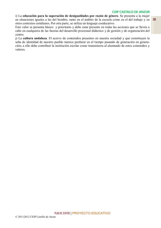 CEIP CASTILLO DE ANZUR
i) La educación para la superación de desigualdades por razón de género. Se presenta a la mujer
en situaciones iguales a las del hombre, tanto en el ámbito de la escuela como en el del trabajo y en 38
otros contextos cotidianos. Por otra parte, se utiliza un lenguaje coeducativo.
Este valor se presenta básico y prioritario y debe estar presente en todas las acciones que se lleven a
cabo en cualquiera de las facetas del desarrollo procesual didáctico y de gestión y de organización del
centro.
j) La cultura andaluza. El acervo de contenidos presentes en nuestra sociedad y que constituyen la
seña de identidad de nuestro pueblo merece perdurar en el tiempo pasando de generación en genera-
ción; a ello debe contribuir la institución escolar como transmisora al alumnado de estos contenidos y
valores.




                                 PLAN DE CENTRO | PROYECTO EDUCATIVO
© 2011|2012 CEIP Castillo de Anzur
 