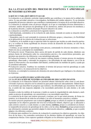 CEIP CASTILLO DE ANZUR
II.4. LA EVALUACIÓN DEL PROCESO DE ENSEÑANZA Y APRENDIZAJE
DE NUESTRO ALUMNADO                                        39

0. QUÉ ES Y PARA QUÉ SIRVE EVALUAR
La evaluación es un elemento curricular imprescindible que contribuye a la mejora de la calidad edu-
cativa. Es una actividad valorativa e investigadora, facilitadora del cambio educativo. Es un elemento
inseparable del proceso educativo que contribuye constantemente a la mejora de la actividad educativa.
La evaluación se entiende como un proceso integral, en el que se contemplan diversas dimensiones o
vertientes: análisis del proceso de aprendizaje de los alumnos/as, análisis del proceso de enseñanza y
de la práctica docente, y análisis del propio Proyecto educativo de centro.
La evaluación se concebirá y practicará de la siguiente manera:
- Individualizada, centrándose en la evolución de cada alumno, teniendo en cuenta su situación inicial
y particularidades.
- Integradora, para lo cual contempla la existencia de diferentes grupos y situaciones y la flexibilidad
en la aplicación de los criterios de evaluación que se seleccionan.
- Cualitativa, en la medida en que se aprecian todos los aspectos que inciden en cada situación particu-
lar y se evalúan de forma equilibrada los diversos niveles de desarrollo del alumno, no sólo los de
carácter cognitivo.
- Continua, ya que atiende al aprendizaje como proceso, contrastando los diversos momentos o fases.
Dentro de esta se contemplan tres modalidades:
 Evaluación inicial. Proporciona datos acerca del punto de partida de cada alumno, dándonos una
primera fuente de información sobre los conocimientos previos y las características personales, que
permiten una atención a las diferencias y una metodología adecuada.
 Evaluación formativa. Se realiza de una manera continua durante el mismo proceso de enseñanza-
aprendizaje, observando y valorando los progresos y las dificultades de cada alumno/a, con el fin de
ajustar la intervención a las necesidades individuales, estableciendo las medidas de ajuste y ayuda que
se consideren adecuadas.
 Evaluación sumativa. Establece los resultados al término del proceso total de aprendizaje en cada
periodo formativo y la consecución de los objetivos.
Asimismo, se contempla la existencia de elementos de autoevaluación que impliquen a los alumnos/as
en el proceso.

1. LA EVALUACIÓN EN EDUCACIÓN INFANTIL
1.1. LA EVALUACIÓN DE NUESTRO ALUMNADO DE EDUCACIÓN INFANTIL
La evaluación en la Educación Infantil nos permitirá obtener información sobre cómo se está desen-
volviendo el proceso educativo de los alumnos/as para poder intervenir adecuadamente. Deberá hacer-
se en términos que describan los progresos que realizan y las dificultades que encuentran. De esta for-
ma, se podrá dar una respuesta adaptada a las necesidades particulares de cada alumno y de cada
alumna.
Atenderá a todos los ámbitos de la persona y tendrá en cuenta la singularidad de cada alumno/a, anali-
zando su proceso de aprendizaje, sus características y sus necesidades específicas.
La evaluación ha de tener una carácter procesual y continuo, por lo que estará presente, de forma sis-
temática, en el desarrollo de todas las actividades y no sólo en momentos concretos y aislados.
En nuestro proyecto proponemos una evaluación global, porque se referirá al conjunto de capacidades
expresadas en los objetivos generales del nivel de la Educación Infantil, objetivos que se adecuarán a
cada contexto concreto y a cada alumno y a cada alumna; continua, porque se considerará un elemen-
to inseparable del proceso de aprendizaje de los niños y de las niñas; formativa, porque proporcionará
una información constante que permitirá adaptar la intervención educativa; y abierta, ya que se podrá
adaptar a los diferentes contextos.
El referente para establecer los criterios de evaluación lo constituyen los objetivos generales, los obje-
tivos de las áreas y los contenidos curriculares de los distintos ámbitos de aprendizaje, así como las
competencias básicas. Estos aspectos quedarán reflejados en los diferentes registros de evaluación del
                                 PLAN DE CENTRO | PROYECTO EDUCATIVO
© 2011|2012 CEIP Castillo de Anzur
 