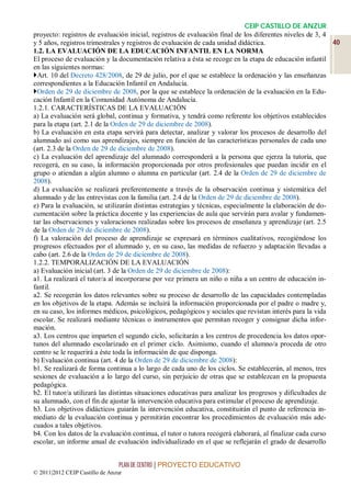 CEIP CASTILLO DE ANZUR
proyecto: registros de evaluación inicial, registros de evaluación final de los diferentes niveles de 3, 4
y 5 años, registros trimestrales y registros de evaluación de cada unidad didáctica.                        40
1.2. LA EVALUACIÓN DE LA EDUCACIÓN INFANTIL EN LA NORMA
El proceso de evaluación y la documentación relativa a ésta se recoge en la etapa de educación infantil
en las siguientes normas:
Art. 10 del Decreto 428/2008, de 29 de julio, por el que se establece la ordenación y las enseñanzas
correspondientes a la Educación Infantil en Andalucía.
Orden de 29 de diciembre de 2008, por la que se establece la ordenación de la evaluación en la Edu-
cación Infantil en la Comunidad Autónoma de Andalucía.
1.2.1. CARACTERÍSTICAS DE LA EVALUACIÓN
a) La evaluación será global, continua y formativa, y tendrá como referente los objetivos establecidos
para la etapa (art. 2.1 de la Orden de 29 de diciembre de 2008).
b) La evaluación en esta etapa servirá para detectar, analizar y valorar los procesos de desarrollo del
alumnado así como sus aprendizajes, siempre en función de las características personales de cada uno
(art. 2.3 de la Orden de 29 de diciembre de 2008).
c) La evaluación del aprendizaje del alumnado corresponderá a la persona que ejerza la tutoría, que
recogerá, en su caso, la información proporcionada por otros profesionales que puedan incidir en el
grupo o atiendan a algún alumno o alumna en particular (art. 2.4 de la Orden de 29 de diciembre de
2008).
d) La evaluación se realizará preferentemente a través de la observación continua y sistemática del
alumnado y de las entrevistas con la familia (art. 2.4 de la Orden de 29 de diciembre de 2008).
e) Para la evaluación, se utilizarán distintas estrategias y técnicas, especialmente la elaboración de do-
cumentación sobre la práctica docente y las experiencias de aula que servirán para avalar y fundamen-
tar las observaciones y valoraciones realizadas sobre los procesos de enseñanza y aprendizaje (art. 2.5
de la Orden de 29 de diciembre de 2008).
f) La valoración del proceso de aprendizaje se expresará en términos cualitativos, recogiéndose los
progresos efectuados por el alumnado y, en su caso, las medidas de refuerzo y adaptación llevadas a
cabo (art. 2.6 de la Orden de 29 de diciembre de 2008).
1.2.2. TEMPORALIZACIÓN DE LA EVALUACIÓN
a) Evaluación inicial (art. 3 de la Orden de 29 de diciembre de 2008):
a1. La realizará el tutor/a al incorporarse por vez primera un niño o niña a un centro de educación in-
fantil.
a2. Se recogerán los datos relevantes sobre su proceso de desarrollo de las capacidades contempladas
en los objetivos de la etapa. Además se incluirá la información proporcionada por el padre o madre y,
en su caso, los informes médicos, psicológicos, pedagógicos y sociales que revistan interés para la vida
escolar. Se realizará mediante técnicas o instrumentos que permitan recoger y consignar dicha infor-
mación.
a3. Los centros que imparten el segundo ciclo, solicitarán a los centros de procedencia los datos opor-
tunos del alumnado escolarizado en el primer ciclo. Asimismo, cuando el alumno/a proceda de otro
centro se le requerirá a éste toda la información de que disponga.
b) Evaluación continua (art. 4 de la Orden de 29 de diciembre de 2008):
b1. Se realizará de forma continua a lo largo de cada uno de los ciclos. Se establecerán, al menos, tres
sesiones de evaluación a lo largo del curso, sin perjuicio de otras que se establezcan en la propuesta
pedagógica.
b2. El tutor/a utilizará las distintas situaciones educativas para analizar los progresos y dificultades de
su alumnado, con el fin de ajustar la intervención educativa para estimular el proceso de aprendizaje.
b3. Los objetivos didácticos guiarán la intervención educativa, constituirán el punto de referencia in-
mediato de la evaluación continua y permitirán encontrar los procedimientos de evaluación más ade-
cuados a tales objetivos.
b4. Con los datos de la evaluación continua, el tutor o tutora recogerá elaborará, al finalizar cada curso
escolar, un informe anual de evaluación individualizado en el que se reflejarán el grado de desarrollo


                                 PLAN DE CENTRO | PROYECTO EDUCATIVO
© 2011|2012 CEIP Castillo de Anzur
 