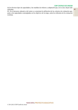 CEIP CASTILLO DE ANZUR
de los diversos tipos de capacidades y las medidas de refuerzo y adaptación que, en su caso, hayan sido
utilizadas.                                                                                              41
b5. En el proyecto educativo del centro se concretará la definición de los criterios de evaluación que,
junto a las capacidades contempladas en los objetivos de la etapa, serán los referentes de la evaluación
continua.




                                 PLAN DE CENTRO | PROYECTO EDUCATIVO
© 2011|2012 CEIP Castillo de Anzur
 