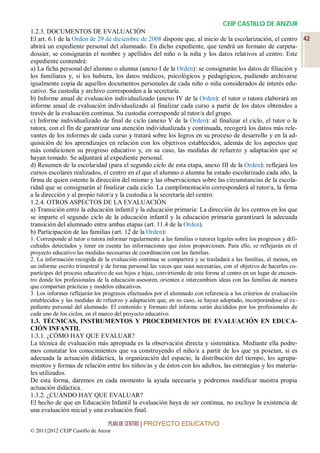 CEIP CASTILLO DE ANZUR
1.2.3. DOCUMENTOS DE EVALUACIÓN
El art. 6.1 de la Orden de 29 de diciembre de 2008 dispone que, al inicio de la escolarización, el centro 42
abrirá un expediente personal del alumnado. En dicho expediente, que tendrá un formato de carpeta-
dossier, se consignarán el nombre y apellidos del niño o la niña y los datos relativos al centro. Este
expediente contendrá:
a) La ficha personal del alumno o alumna (anexo I de la Orden): se consignarán los datos de filiación y
los familiares y, si los hubiera, los datos médicos, psicológicos y pedagógicos, pudiendo archivarse
igualmente copia de aquellos documentos personales de cada niño o niña considerados de interés edu-
cativo. Su custodia y archivo corresponden a la secretaría.
b) Informe anual de evaluación individualizado (anexo IV de la Orden): el tutor o tutora elaborará un
informe anual de evaluación individualizado al finalizar cada curso a partir de los datos obtenidos a
través de la evaluación continua. Su custodia corresponde al tutor/a del grupo.
c) Informe individualizado de final de ciclo (anexo V de la Orden): al finalizar el ciclo, el tutor o la
tutora, con el fin de garantizar una atención individualizada y continuada, recogerá los datos más rele-
vantes de los informes de cada curso y tratará sobre los logros en su proceso de desarrollo y en la ad-
quisición de los aprendizajes en relación con los objetivos establecidos, además de los aspectos que
más condicionen su progreso educativo y, en su caso, las medidas de refuerzo y adaptación que se
hayan tomado. Se adjuntará al expediente personal.
d) Resumen de la escolaridad (para el segundo ciclo de esta etapa, anexo III de la Orden): reflejará los
cursos escolares realizados, el centro en el que el alumno o alumna ha estado escolarizado cada año, la
firma de quien ostente la dirección del mismo y las observaciones sobre las circunstancias de la escola-
ridad que se consignarán al finalizar cada ciclo. La cumplimentación corresponderá al tutor/a, la firma
a la dirección y al propio tutor/a y la custodia a la secretaría del centro.
1.2.4. OTROS ASPECTOS DE LA EVALUACIÓN
a) Transición entre la educación infantil y la educación primaria: La dirección de los centros en los que
se imparte el segundo ciclo de la educación infantil y la educación primaria garantizará la adecuada
transición del alumnado entre ambas etapas (art. 11.4 de la Orden).
b) Participación de las familias (art. 12 de la Orden):
1. Corresponde al tutor o tutora informar regularmente a las familias o tutores legales sobre los progresos y difi-
cultades detectados y tener en cuenta las informaciones que éstos proporcionen. Para ello, se reflejarán en el
proyecto educativo las medidas necesarias de coordinación con las familias.
2. La información recogida de la evaluación continua se compartirá y se trasladará a las familias, al menos, en
un informe escrito trimestral y de forma personal las veces que sean necesarias, con el objetivo de hacerles co-
partícipes del proceso educativo de sus hijos e hijas, convirtiendo de esta forma al centro en un lugar de encuen-
tro donde los profesionales de la educación asesoren, orienten e intercambien ideas con las familias de manera
que compartan prácticas y modelos educativos.
3. Los informes reflejarán los progresos efectuados por el alumnado con referencia a los criterios de evaluación
establecidos y las medidas de refuerzo y adaptación que, en su caso, se hayan adoptado, incorporándose al ex-
pediente personal del alumnado. El contenido y formato del informe serán decididos por los profesionales de
cada uno de los ciclos, en el marco del proyecto educativo.
1.3. TÉCNICAS, INSTRUMENTOS Y PROCEDIMENTOS DE EVALUACIÓN EN EDUCA-
CIÓN INFANTIL
1.3.1. ¿CÓMO HAY QUE EVALUAR?
La técnica de evaluación más apropiada es la observación directa y sistemática. Mediante ella podre-
mos constatar los conocimientos que va construyendo el niño/a a partir de los que ya poseían, si es
adecuada la actuación didáctica, la organización del espacio, la distribución del tiempo, los agrupa-
mientos y formas de relación entre los niños/as y de éstos con los adultos, las estrategias y los materia-
les utilizados.
De esta forma, daremos en cada momento la ayuda necesaria y podremos modificar nuestra propia
actuación didáctica.
1.3.2. ¿CUÁNDO HAY QUE EVALUAR?
El hecho de que en Educación Infantil la evaluación haya de ser continua, no excluye la existencia de
una evaluación inicial y una evaluación final.

                                 PLAN DE CENTRO | PROYECTO EDUCATIVO
© 2011|2012 CEIP Castillo de Anzur
 