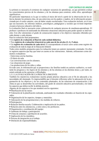 CEIP CASTILLO DE ANZUR
La primera es necesaria al comienzo de cualquier secuencia de aprendizaje, ya que permitirá evaluar
los conocimientos previos de los alumnos y de las alumnas para construir, sobre ellos, aprendizajes 43
significativos.
De particular importancia es la que se realiza al inicio del nivel a partir de la observación de los ni-
ños/as durante los primeros días, de una entrevista con los padres y madres, de la información propor-
cionada por el centro anterior, caso de haber estado escolarizados. Esta evaluación incluirá, en el caso
que sea necesario, los informes médicos, psicológicos, pedagógicos y sociales que revistan importan-
cia para el proceso educativo del niño/a.
La evaluación final es necesaria como culminación de cualquier proceso de enseñanza-aprendizaje. El
profesor o profesora irá analizando las diferentes situaciones educativas para poder ajustar su interven-
ción. Con ella valoraremos el grado de consecución respecto a los objetivos marcados obtenidos por
cada alumno y cada alumna.
Para la evaluación final proponemos:
• Un registro de evaluación al final de cada unidad didáctica.
• Tres registros de evaluación trimestral en cada uno de los niveles (3, 4 y 5 años).
• Un registro de evaluación de cada nivel. El correspondiente al tercer curso actúa como registro de
evaluación de toda la etapa de la Educación Infantil.
Todos estos modelos propuestos para la evaluación tienen un carácter meramente orientador. En ellos
se sugieren aspectos que hay que tener en cuenta en las valoraciones. Además, utilizaremos como ele-
mentos evaluadores:
- Entrevistas con las familias.
- El diario de aula.
- Las conversaciones con los alumnos.
- Las situaciones de juego.
- Las producciones de los niños y niñas.
En todo caso, la información que se proporciona a las familias tendrá un carácter cualitativo, se resal-
tarán los progresos y los logros de los alumnos y de las alumnas en las distintas áreas y, por tanto, no
estará centrada en las carencias y dificultades.
1.3.3. LA EVALUACIÓN DE LA PRÁCTICA DOCENTE
También los maestro/as evaluaremos nuestra propia práctica educativa con el fin de adecuarla a las
necesidades del alumnado. Es imprescindible que el docente reflexione sobre la adecuación de la pro-
gramación de los objetivos y de los contenidos planteados, de las relaciones de comunicación y del
clima en que se desarrollan las actividades, del grado de atención educativa personalizada y de todos
los aspectos que deben recibir la debida atención.
Algunos de los aspectos a los que atenderá son los siguientes:
 Planificación de las tareas:
 Valoración de la planificación realizada, analizando los resultados obtenidos en función de los espe-
rados.
 Organización de los espacios, tiempos y materiales.
 Adecuación de las programaciones y las medidas de refuerzo.
 Participación:
 Relación familia-escuela. Colaboración e implicación de los padres.
 Relación entre los alumnos/as, y entre estos y los profesores.
 Organización y coordinación del equipo:
 Ambiente de trabajo y participación.
 Clima de consenso y aprobación de acuerdos.
 Implicación de los miembros.
 Proceso de integración en el trabajo.
 Distinción de responsabilidades.




                                 PLAN DE CENTRO | PROYECTO EDUCATIVO
© 2011|2012 CEIP Castillo de Anzur
 