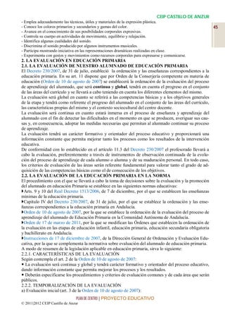 CEIP CASTILLO DE ANZUR
- Emplea adecuadamente las técnicas, útiles y materiales de la expresión plástica.
- Conoce los colores primarios y secundarios y gamas del color.                                           45
- Avanza en el conocimiento de sus posibilidades corporales expresivas.
- Controla su cuerpo en actividades de movimiento, equilibrio y relajación.
- Identifica algunas cualidades del sonido.
- Discrimina el sonido producido por algunos instrumentos musicales.
- Participa mostrando iniciativa en las representaciones dramáticas realizadas en clase.
- Experimenta con gestos y movimientos como recursos corporales para expresarse y comunicarse.
2. LA EVALUACIÓN EN EDUCACIÓN PRIMARIA
2.1. LA EVALUACIÓN DE NUESTRO ALUMNADO DE EDUCACIÓN PRIMARIA
El Decreto 230/2007, de 31 de julio, estableció la ordenación y las enseñanzas correspondientes a la
educación primaria. En su art. 11 dispone que por Orden de la Conserjería competente en materia de
educación (Orden de 10 de agosto de 2007) se establecerá la ordenación de la evaluación del proceso
de aprendizaje del alumnado, que será continua y global, tendrá en cuenta el progreso en el conjunto
de las áreas del currículo y se llevará a cabo teniendo en cuenta los diferentes elementos del mismo.
La evaluación será global en cuanto se referirá a las competencias básicas y a los objetivos generales
de la etapa y tendrá como referente el progreso del alumnado en el conjunto de las áreas del currículo,
las características propias del mismo y el contexto sociocultural del centro docente.
La evaluación será continua en cuanto estará inmersa en el proceso de enseñanza y aprendizaje del
alumnado con el fin de detectar las dificultades en el momento en que se producen, averiguar sus cau-
sas y, en consecuencia, adoptar las medidas necesarias que permitan al alumnado continuar su proceso
de aprendizaje.
La evaluación tendrá un carácter formativo y orientador del proceso educativo y proporcionará una
información constante que permita mejorar tanto los procesos como los resultados de la intervención
educativa.
De conformidad con lo establecido en el artículo 11.3 del Decreto 230/2007 el profesorado llevará a
cabo la evaluación, preferentemente a través de instrumentos de observación continuada de la evolu-
ción del proceso de aprendizaje de cada alumno o alumna y de su maduración personal. En todo caso,
los criterios de evaluación de las áreas serán referente fundamental para valorar tanto el grado de ad-
quisición de las competencias básicas como el de consecución de los objetivos.
2.2. LA EVALUACIÓN DE LA EDUCACIÓN PRIMARIA EN LA NORMA
El procedimiento con el que se llevará a cabo la toma de decisiones sobre la evaluación y la promoción
del alumnado en educación Primaria se establece en las siguientes normas educativas:
Arts. 9 y 10 del Real Decreto 1513/2006, de 7 de diciembre, por el que se establecen las enseñanzas
mínimas de la educación primaria.
Capítulo IV del Decreto 230/2007, de 31 de julio, por el que se establece la ordenación y las ense-
ñanzas correspondientes a la educación primaria en Andalucía.
Orden de 10 de agosto de 2007, por la que se establece la ordenación de la evaluación del proceso de
aprendizaje del alumnado de Educación Primaria en la Comunidad Autónoma de Andalucía.
Orden de 17 de marzo de 2011, por la que se modifican las Órdenes que establecen la ordenación de
la evaluación en las etapas de educación infantil, educación primaria, educación secundaria obligatoria
y bachillerato en Andalucía.
Instrucciones de 17 de diciembre de 2007, de la Dirección General de Ordenación y Evaluación Edu-
cativa, por la que se complementa la normativa sobre evaluación del alumnado de educación primaria.
A modo de resumen de la legislación aplicable en educación primaria, sirva lo siguiente:
2.2.1. CARACTERÍSTICAS DE LA EVALUACIÓN
Según contempla el art. 2 de la Orden de 10 de agosto de 2007:
 La evaluación será continua y global y tendrá carácter formativo y orientador del proceso educativo,
dando información constante que permita mejorar los procesos y los resultados.
 Deberán especificarse los procedimientos y criterios de evaluación comunes y de cada área que serán
públicos.
2.2.2. TEMPORALIZACIÓN DE LA EVALUACIÓN
a) Evaluación inicial (art. 3 de la Orden de 10 de agosto de 2007):
                                 PLAN DE CENTRO | PROYECTO EDUCATIVO
© 2011|2012 CEIP Castillo de Anzur
 