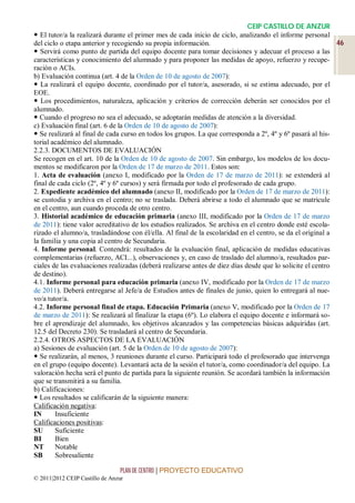 CEIP CASTILLO DE ANZUR
 El tutor/a la realizará durante el primer mes de cada inicio de ciclo, analizando el informe personal
del ciclo o etapa anterior y recogiendo su propia información.                                              46
 Servirá como punto de partida del equipo docente para tomar decisiones y adecuar el proceso a las
características y conocimiento del alumnado y para proponer las medidas de apoyo, refuerzo y recupe-
ración o ACIs.
b) Evaluación continua (art. 4 de la Orden de 10 de agosto de 2007):
 La realizará el equipo docente, coordinado por el tutor/a, asesorado, si se estima adecuado, por el
EOE.
 Los procedimientos, naturaleza, aplicación y criterios de corrección deberán ser conocidos por el
alumnado.
 Cuando el progreso no sea el adecuado, se adoptarán medidas de atención a la diversidad.
c) Evaluación final (art. 6 de la Orden de 10 de agosto de 2007):
 Se realizará al final de cada curso en todos los grupos. La que corresponda a 2º, 4º y 6º pasará al his-
torial académico del alumnado.
2.2.3. DOCUMENTOS DE EVALUACIÓN
Se recogen en el art. 10 de la Orden de 10 de agosto de 2007. Sin embargo, los modelos de los docu-
mentos se modificaron por la Orden de 17 de marzo de 2011. Estos son:
1. Acta de evaluación (anexo I, modificado por la Orden de 17 de marzo de 2011): se extenderá al
final de cada ciclo (2º, 4º y 6º cursos) y será firmada por todo el profesorado de cada grupo.
2. Expediente académico del alumnado (anexo II, modificado por la Orden de 17 de marzo de 2011):
se custodia y archiva en el centro; no se traslada. Deberá abrirse a todo el alumnado que se matricule
en el centro, aun cuando proceda de otro centro.
3. Historial académico de educación primaria (anexo III, modificado por la Orden de 17 de marzo
de 2011): tiene valor acreditativo de los estudios realizados. Se archiva en el centro donde esté escola-
rizado el alumno/a, trasladándose con él/ella. Al final de la escolaridad en el centro, se da el original a
la familia y una copia al centro de Secundaria.
4. Informe personal. Contendrá: resultados de la evaluación final, aplicación de medidas educativas
complementarias (refuerzo, ACI...), observaciones y, en caso de traslado del alumno/a, resultados par-
ciales de las evaluaciones realizadas (deberá realizarse antes de diez días desde que lo solicite el centro
de destino).
4.1. Informe personal para educación primaria (anexo IV, modificado por la Orden de 17 de marzo
de 2011). Deberá entregarse al Jefe/a de Estudios antes de finales de junio, quien lo entregará al nue-
vo/a tutor/a.
4.2. Informe personal final de etapa. Educación Primaria (anexo V, modificado por la Orden de 17
de marzo de 2011): Se realizará al finalizar la etapa (6º). Lo elabora el equipo docente e informará so-
bre el aprendizaje del alumnado, los objetivos alcanzados y las competencias básicas adquiridas (art.
12.5 del Decreto 230). Se trasladará al centro de Secundaria.
2.2.4. OTROS ASPECTOS DE LA EVALUACIÓN
a) Sesiones de evaluación (art. 5 de la Orden de 10 de agosto de 2007):
 Se realizarán, al menos, 3 reuniones durante el curso. Participará todo el profesorado que intervenga
en el grupo (equipo docente). Levantará acta de la sesión el tutor/a, como coordinador/a del equipo. La
valoración hecha será el punto de partida para la siguiente reunión. Se acordará también la información
que se transmitirá a su familia.
b) Calificaciones:
 Los resultados se calificarán de la siguiente manera:
Calificación negativa:
IN      Insuficiente
Calificaciones positivas:
SU      Suficiente
BI      Bien
NT      Notable
SB      Sobresaliente

                                 PLAN DE CENTRO | PROYECTO EDUCATIVO
© 2011|2012 CEIP Castillo de Anzur
 
