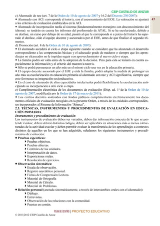 CEIP CASTILLO DE ANZUR
c) Alumnado de nee (art. 7 de la Orden de 10 de agosto de 2007 y 16.2 del Decreto 230/2007):
 Alumnado con ACI: corresponde al tutor/a, con el asesoramiento del EOE. La valoración se ajustará 47
a los criterios de evaluación establecidos en la ACI.
 Alumnado de incorporación tardía al sistema (fundamentalmente extranjero con desconocimiento del
idioma): se tendrán en cuenta los informes del profesorado de ATAL. Si se ha escolarizado, debido a
su desfase, un curso por debajo de su edad, pasará al que le corresponda si a juicio del tutor/a ha supe-
rado el desfase, oído el equipo docente y asesorado/a por el EOE, antes de que finalice el segundo tri-
mestre.
d) Promoción (art. 8 de la Orden de 10 de agosto de 2007):
 El alumnado accederá al ciclo o etapa siguiente cuando se considere que ha alcanzado el desarrollo
correspondiente a las competencias básicas y el adecuado grado de madurez o siempre que los apren-
dizajes no alcanzados no le impidan seguir con aprovechamiento el nuevo ciclo o etapa.
 La familia podrá ser oída antes de la adopción de la decisión. Pero para esta se tomará en cuenta es-
pecialmente la información y el criterio del maestro/a tutor/a.
 Sólo se podrá permanecer un año más en el mismo ciclo una vez en la educación primaria.
 El equipo docente asesorado por el EOE y oída la familia, podrá adoptar la medida de prolongar un
año más su escolarización en educación primaria al alumnado con nee y ACI significativa, siempre que
esto favorezca su integración socioeducativa.
 En el caso de alumnado de altas capacidades intelectuales podrá flexibilizarse la escolarización anti-
cipando su incorporación a otro ciclo o etapa.
e) Cumplimentación electrónica de los documentos de evaluación (Disp. ad. 1ª de la Orden de 10 de
agosto de 2007, modificada por la Orden de 17 de marzo de 2011):
 Los centros docentes sostenidos con fondos públicos cumplimentarán electrónicamente los docu-
mentos oficiales de evaluación recogidos en la presente Orden, a través de los módulos correspondien-
tes incorporados al Sistema de Información “Séneca”.
2.3. TÉCNICAS, INSTRUMENTOS Y PROCEDIMENTOS DE EVALUACIÓN EN EDUCA-
CIÓN PRIMARIA
Instrumentos y procedimientos de evaluación
Los instrumentos de evaluación deben ser variados, deben dar información concreta de lo que se pre-
tende evaluar, deben utilizar distintos códigos, deben ser aplicables en situaciones más o menos estruc-
turadas de la actividad escolar y deben permitir evaluar la transferencia de los aprendizajes a contextos
distintos de aquellos en los que se han adquirido, señalamos los siguientes instrumentos y procedi-
mientos de evaluación:
 Pruebas específicas:
         Pruebas objetivas.
         Pruebas abiertas.
         Controles de las unidades.
         Interpretación de datos.
         Exposiciones orales.
         Resolución de ejercicios.
 Observación sistemática:
         Escala de observación.
         Registro anecdótico personal.
         Fichas de Comprensión Lectora.
         Material de Ortografía
         Material de Cálculo.
         Material de Problemas.
 Relación personal (anotada sistemáticamente, a través de intercambios orales con el alumnado):
         Diálogo.
         Entrevistas.
         Observación de las relaciones con la comunidad.
         Puestas en común.

                                 PLAN DE CENTRO | PROYECTO EDUCATIVO
© 2011|2012 CEIP Castillo de Anzur
 