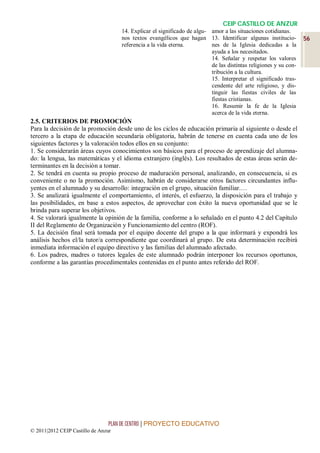 CEIP CASTILLO DE ANZUR
                                     14. Explicar el significado de algu- amor a las situaciones cotidianas.
                                     nos textos evangélicos que hagan 13. Identificar algunas institucio-         56
                                     referencia a la vida eterna.         nes de la Iglesia dedicadas a la
                                                                          ayuda a los necesitados.
                                                                          14. Señalar y respetar los valores
                                                                          de las distintas religiones y su con-
                                                                          tribución a la cultura.
                                                                          15. Interpretar el significado tras-
                                                                          cendente del arte religioso, y dis-
                                                                          tinguir las fiestas civiles de las
                                                                          fiestas cristianas.
                                                                          16. Resumir la fe de la Iglesia
                                                                          acerca de la vida eterna.
2.5. CRITERIOS DE PROMOCIÓN
Para la decisión de la promoción desde uno de los ciclos de educación primaria al siguiente o desde el
tercero a la etapa de educación secundaria obligatoria, habrán de tenerse en cuenta cada uno de los
siguientes factores y la valoración todos ellos en su conjunto:
1. Se considerarán áreas cuyos conocimientos son básicos para el proceso de aprendizaje del alumna-
do: la lengua, las matemáticas y el idioma extranjero (inglés). Los resultados de estas áreas serán de-
terminantes en la decisión a tomar.
2. Se tendrá en cuenta su propio proceso de maduración personal, analizando, en consecuencia, si es
conveniente o no la promoción. Asimismo, habrán de considerarse otros factores circundantes influ-
yentes en el alumnado y su desarrollo: integración en el grupo, situación familiar.…
3. Se analizará igualmente el comportamiento, el interés, el esfuerzo, la disposición para el trabajo y
las posibilidades, en base a estos aspectos, de aprovechar con éxito la nueva oportunidad que se le
brinda para superar los objetivos.
4. Se valorará igualmente la opinión de la familia, conforme a lo señalado en el punto 4.2 del Capítulo
II del Reglamento de Organización y Funcionamiento del centro (ROF).
5. La decisión final será tomada por el equipo docente del grupo a la que informará y expondrá los
análisis hechos el/la tutor/a correspondiente que coordinará al grupo. De esta determinación recibirá
inmediata información el equipo directivo y las familias del alumnado afectado.
6. Los padres, madres o tutores legales de este alumnado podrán interponer los recursos oportunos,
conforme a las garantías procedimentales contenidas en el punto antes referido del ROF.




                                 PLAN DE CENTRO | PROYECTO EDUCATIVO
© 2011|2012 CEIP Castillo de Anzur
 