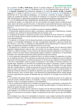CEIP CASTILLO DE ANZUR
nes en horario de 9,00 a 14,00 horas, durante el período ordinario de clases (art. 6 del Decreto
301/2009 y apartado 4.1.3., punto 2.1. del Manual y art. 13.2. de la Orden de 20 de agosto de 2010).       62
2. El horario extralectivo de permanencia obligada en el centro de carácter no fijo o irregular
(apartado 4.1.3., punto 2.2. del Manual y art. 13.3. de la Orden de 20 de agosto de 2010) dedicado a la
planificación de la tarea didáctico-pedagógica, a la asistencia a reuniones de órganos colegiados y
equipos de coordinación docente, a las sesiones de evaluación y a la atención a las familias del alum-
nado, principalmente, se determinará anualmente en la planificación del horario general del centro.
3.1.2. LA ELABORACIÓN DEL HORARIO DE TRABAJO DEL PERSONAL DOCENTE
La jefatura de estudios, en colaboración con los otros miembros del equipo directivo elaborará anual-
mente, dentro del horario general del centro, el individual de cada profesional docente; asimismo pla-
nificará las reuniones de los órganos de coordinación docente y las sesiones de evaluación (art. 73.f,g,h
del ROC).
a) Para el diseño del horario lectivo se tendrán en cuenta los siguientes criterios:
1. El profesorado impartirá docencia según su adscripción, especialización y habilitaciones, tratando,
en cualquier caso, de buscar la máxima afinidad entre las materias a dar.
2. La asignación de tutorías se realizará de acuerdo con lo establecido en el art. 89 del ROC, sin perjui-
cio de que el equipo directivo pueda consultar previamente al claustro de maestros/as y de lo indicado
en los siguientes puntos.
3. En especial, en el primer ciclo de educación primaria se procurará garantizar la estabilidad del pro-
fesorado y la continuidad metodológica. Por ello, el profesorado especialista o aquel que ostente fun-
ción directiva y, por tanto, no disponga de disponibilidad horaria adecuada para la atención de esos
grupos, no adquirirá de ordinario la condición de tutor/a en este ciclo.
4. Sin perjuicio de lo indicado en el punto 7, los/as tutores/as del segundo ciclo de educación infantil
impartirán obligatoriamente todas las áreas del currículo de esta etapa educativa, a excepción de la
religión y el idioma extranjero y los/as tutores/as de educación primaria impartirán en sus respectivos
grupos, al menos, las áreas básicas instrumentales (lengua castellana y matemáticas), el conocimiento
del medio y los contenidos de educación plástica del área de educación artística.
6. Los/as maestros/as especialistas en educación física y en idioma extranjero no adquirirán, de ordina-
rio, la condición de tutor/a. El/La especialista en educación musical no la adquirirá en caso de disponer
de personal suficiente adscrito a la educación primaria. Se favorecerá que impartan de forma prioritaria
el área de su especialidad a todos los grupos de alumnos/as como indique la normativa educativa. En
segundo lugar, atenderán a sus funciones de coordinación de equipos o programas y planes o aquellas
otras que disponga la normativa, en caso de tenerlas. En tercer lugar, de acuerdo con lo que estipule
cada año el equipo directivo, cubrirán la docencia de las áreas (en horario completo o parcial) que, por
razón de cargo o función, no puedan atender los/as tutores/as. En tercer lugar, de sobrarle horario, lo
dedicarán al refuerzo educativo de aquellos/as alumnos/as que necesiten de él, según lo establecido en
el plan de refuerzo. Sólo, en último lugar, si aún dispusieran de disponibilidad horaria, podrán impartir
su área de especialización a grupos de alumnado que, por normativa, no la tengan en su currículo obli-
gatorio.
7. Los miembros del equipo directivo que además ostenten la condición de tutor/a en los grupos de
educación primaria deberán atender a su alumnado, al menos, en las áreas básicas instrumentales del
currículo, es decir, en la lengua castellana y en las matemáticas.
8. Para la confección del horario de los miembros del equipo directivo especialistas en educación físi-
ca, educación musical o idioma extranjero, tras el tiempo que debe dedicar a la función directiva, se
seguirán las pautas indicadas en el punto 6.
9. Los miembros del equipo directivo adscritos al segundo ciclo de educación infantil, de ordinario, no
serán asignados a las tutorías de esta etapa escolar, pudiendo realizar cualquier otra función pedagógi-
ca que se le reconozca en la normativa vigente y la planificación del centro y para la que esté habilita-
do/a.
10. En cualquier caso, tanto en lo contemplado en el punto 6, como cuando el profesorado especialista
referido en el punto 5 no disponga de suficiente horario para atender a todos los grupos en su especia-


                                 PLAN DE CENTRO | PROYECTO EDUCATIVO
© 2011|2012 CEIP Castillo de Anzur
 