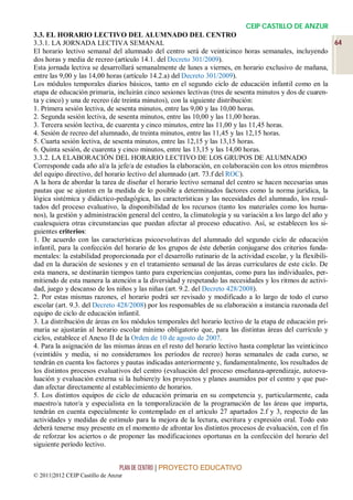 CEIP CASTILLO DE ANZUR
3.3. EL HORARIO LECTIVO DEL ALUMNADO DEL CENTRO
3.3.1. LA JORNADA LECTIVA SEMANAL                                                                           64
El horario lectivo semanal del alumnado del centro será de veinticinco horas semanales, incluyendo
dos horas y media de recreo (artículo 14.1. del Decreto 301/2009).
Esta jornada lectiva se desarrollará semanalmente de lunes a viernes, en horario exclusivo de mañana,
entre las 9,00 y las 14,00 horas (artículo 14.2.a) del Decreto 301/2009).
Los módulos temporales diarios básicos, tanto en el segundo ciclo de educación infantil como en la
etapa de educación primaria, incluirán cinco sesiones lectivas (tres de sesenta minutos y dos de cuaren-
ta y cinco) y una de recreo (de treinta minutos), con la siguiente distribución:
1. Primera sesión lectiva, de sesenta minutos, entre las 9,00 y las 10,00 horas.
2. Segunda sesión lectiva, de sesenta minutos, entre las 10,00 y las 11,00 horas.
3. Tercera sesión lectiva, de cuarenta y cinco minutos, entre las 11,00 y las 11,45 horas.
4. Sesión de recreo del alumnado, de treinta minutos, entre las 11,45 y las 12,15 horas.
5. Cuarta sesión lectiva, de sesenta minutos, entre las 12,15 y las 13,15 horas.
6. Quinta sesión, de cuarenta y cinco minutos, entre las 13,15 y las 14,00 horas.
3.3.2. LA ELABORACIÓN DEL HORARIO LECTIVO DE LOS GRUPOS DE ALUMNADO
Corresponde cada año al/a la jefe/a de estudios la elaboración, en colaboración con los otros miembros
del equipo directivo, del horario lectivo del alumnado (art. 73.f del ROC).
A la hora de abordar la tarea de diseñar el horario lectivo semanal del centro se hacen necesarias unas
pautas que se ajusten en la medida de lo posible a determinados factores como la norma jurídica, la
lógica sistémica y didáctico-pedagógica, las características y las necesidades del alumnado, los resul-
tados del proceso evaluativo, la disponibilidad de los recursos (tanto los materiales como los huma-
nos), la gestión y administración general del centro, la climatología y su variación a los largo del año y
cualesquiera otras circunstancias que puedan afectar al proceso educativo. Así, se establecen los si-
guientes criterios:
1. De acuerdo con las características psicoevolutivas del alumnado del segundo ciclo de educación
infantil, para la confección del horario de los grupos de éste deberán conjugarse dos criterios funda-
mentales: la estabilidad proporcionada por el desarrollo rutinario de la actividad escolar, y la flexibili-
dad en la duración de sesiones y en el tratamiento semanal de las áreas curriculares de este ciclo. De
esta manera, se destinarán tiempos tanto para experiencias conjuntas, como para las individuales, per-
mitiendo de esta manera la atención a la diversidad y respetando las necesidades y los ritmos de activi-
dad, juego y descanso de los niños y las niñas (art. 9.2. del Decreto 428/2008).
2. Por estas mismas razones, el horario podrá ser revisado y modificado a lo largo de todo el curso
escolar (art. 9.3. del Decreto 428/2008) por los responsables de su elaboración a instancia razonada del
equipo de ciclo de educación infantil.
3. La distribución de áreas en los módulos temporales del horario lectivo de la etapa de educación pri-
maria se ajustarán al horario escolar mínimo obligatorio que, para las distintas áreas del currículo y
ciclos, establece el Anexo II de la Orden de 10 de agosto de 2007.
4. Para la asignación de las mismas áreas en el resto del horario lectivo hasta completar las veinticinco
(veintidós y media, si no consideramos los períodos de recreo) horas semanales de cada curso, se
tendrán en cuenta los factores y pautas indicadas anteriormente y, fundamentalmente, los resultados de
los distintos procesos evaluativos del centro (evaluación del proceso enseñanza-aprendizaje, autoeva-
luación y evaluación externa si la hubiere)y los proyectos y planes asumidos por el centro y que pue-
dan afectar directamente al establecimiento de horarios.
5. Los distintos equipos de ciclo de educación primaria en su competencia y, particularmente, cada
maestro/a tutor/a y especialista en la temporalización de la programación de las áreas que imparta,
tendrán en cuenta especialmente lo contemplado en el artículo 27 apartados 2.f y 3, respecto de las
actividades y medidas de estímulo para la mejora de la lectura, escritura y expresión oral. Todo esto
deberá tenerse muy presente en el momento de afrontar los distintos procesos de evaluación, con el fin
de reforzar los aciertos o de proponer las modificaciones oportunas en la confección del horario del
siguiente período lectivo.


                                 PLAN DE CENTRO | PROYECTO EDUCATIVO
© 2011|2012 CEIP Castillo de Anzur
 