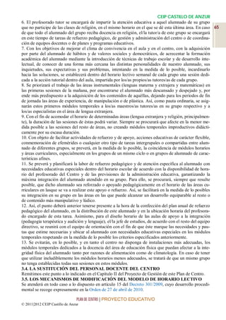 CEIP CASTILLO DE ANZUR
6. El profesorado tutor se encargará de impartir la atención educativa a aquel alumnado de su grupo
que no participe de las clases de religión, en el mismo horario en el que se dé esta última área. En caso 65
de que todo el alumnado del grupo reciba docencia en religión, el/la tutor/a de este grupo se encargará
en este tiempo de tareas de refuerzo pedagógico, de gestión y administración del centro o de coordina-
ción de equipos docentes o de planes y programas educativos.
7. Con los objetivos de mejorar el clima de convivencia en el aula y en el centro, con la adquisición
por parte del alumnado de hábitos y de valores sociales y democráticos, de acrecentar la formación
académica del alumnado mediante la introducción de técnicas de trabajo escolar y de desarrollo inte-
lectual, de conocer de una forma más cercana las distintas personalidades de nuestro alumnado, sus
inquietudes, sus expectativas y sus problemas, intentando en la medida de lo posible, incardinarlo
hacia las soluciones, se establecerá dentro del horario lectivo semanal de cada grupo una sesión dedi-
cada a la acción tutorial dentro del aula, impartida por los/as propios/as tutores/as de cada grupo.
8. Se priorizará el trabajo de las áreas instrumentales (lenguas materna y extrajera y matemáticas) en
las primeras sesiones de la mañana, por encontrarse el alumnado más descansado y despejado y, por
ende más predispuesto a la adquisición de los contenidos de aquéllas, dejando para los períodos de fin
de jornada las áreas de experiencia, de manipulación o de plástica. Así, como pauta ordinaria, se asig-
narán estos primeros módulos temporales a los/as maestros/as tutores/as en su grupo respectivo y a
los/as especialistas en el área de lengua extranjera.
9. Con el fin de acomodar el horario de determinadas áreas (lengua extranjera y religión, principalmen-
te), la duración de las sesiones de éstas podrá variar. Siempre se procurará que afecte en la menor me-
dida posible a las sesiones del resto de áreas, no creando módulos temporales improductivos didácti-
camente por su escasa duración.
10. Con objeto de facilitar actividades de refuerzo y de apoyo, acciones educativas de carácter flexible,
conmemoración de efemérides o cualquier otro tipo de tareas intergrupales o compartidas entre alum-
nado de diferentes grupos, se preverá, en la medida de lo posible, la coincidencia de módulos horarios
y áreas curriculares, especialmente en los grupos de un mismo ciclo o en grupos de alumnado de carac-
terísticas afines.
11. Se preverá y planificará la labor de refuerzo pedagógico y de atención específica al alumnado con
necesidades educativas especiales dentro del horario escolar de acuerdo con la disponibilidad de hora-
rio del profesorado del Centro y de las previsiones de la administración educativa, garantizando la
máxima integración del alumnado atendido en su grupo. Para ello, se procurará, siempre que resulte
posible, que dicho alumnado sea reforzado o apoyado pedagógicamente en el horario de las áreas cu-
rriculares en lasque se va a realizar este apoyo o refuerzo. Así, se facilitará en la medida de lo posibles
su integración en su grupo en las áreas en las que puede alcanzar un desarrollo equiparable al resto o
de contenido más manipulativo y lúdico.
12. Así, el punto deberá anterior tenerse presente a la hora de la confección del plan anual de refuerzo
pedagógico del alumnado, en la distribución de este alumnado y en la ubicación horaria del profesora-
do encargado de esta tarea. Asimismo, para el diseño horario de las aulas de apoyo a la integración
(pedagogía terapéutica y audición y lenguaje), el/la jefe de estudios, de acuerdo con el resto del equipo
directivo, se reunirá con el equipo de orientación con el fin de que éste marque las necesidades y pau-
tas que estime necesarias y ubicar al alumnado con necesidades educativas especiales en los módulos
temporales respetando en la medida de lo posible los criterios especificados anteriormente.
13. Se evitarán, en lo posible, y en tanto el centro no disponga de instalaciones más adecuadas, los
módulos temporales dedicados a la docencia del área de educación física que puedan afectar a la inte-
gridad física del alumnado tanto por razones de alimentación como de climatología. En caso de tener
que utilizar ineludiblemente los módulos horarios menos adecuados, se tratará de que un mismo grupo
no tenga establecidas todas sus sesiones en estos módulos.
3.4. LA SUSTITUCIÓN DEL PERSONAL DOCENTE DEL CENTRO
Remitimos este punto a lo indicado en el Capítulo II del Proyecto de Gestión de este Plan de Centro.
3.5. LOS MECANISMOS DE MODIFICACIÓN DEL MODELO DE HORARIO LECTIVO
Se atenderá en todo caso a lo dispuesto en artículo 15 del Decreto 301/2009, cuyo desarrollo procedi-
mental se recoge expresamente en la Orden de 27 de abril de 2010.

                                 PLAN DE CENTRO | PROYECTO EDUCATIVO
© 2011|2012 CEIP Castillo de Anzur
 