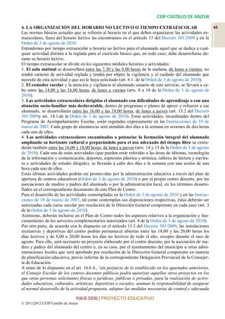 CEIP CASTILLO DE ANZUR

4. LA ORGANIZACIÓN DEL HORARIO NO LECTIVO O TIEMPO EXTRAESCOLAR                                            66
Las normas básicas actuales que se refieren al horario en el que deben organizarse las actividades ex-
traescolares, fuera del horario lectivo las encontramos en el artículo 13 del Decreto 301/2009 y en la
Orden de 3 de agosto de 2010.
Entendemos por tiempo extraescolar u horario no lectivo para el alumnado aquel que se dedica a cual-
quier actividad distinta a la reglada para el currículo básico que, en todo caso, debe desarrollarse du-
rante su horario lectivo.
El tiempo extraescolar se divide en los siguientes módulos horarios y actividades:
1. El aula matinal se desarrollará entre las 7,30 y las 9,00 horas de la mañana, de lunes a viernes, no
tendrá carácter de actividad reglada y tendrá por objeto la vigilancia y el cuidado del alumnado que
necesite de esta actividad y que así lo haya solicitado (art. 6.1. de la Orden de 3 de agosto de 2010).
2. El comedor escolar y la atención y vigilancia al alumnado usuario de este servicio, se llevará a ca-
bo entre las 14,00 y las 16,00 horas, de lunes a viernes (arts. 8 a 10 de la Orden de 3 de agosto de
2010).
3. Las actividades extraescolares dirigidas el alumnado con dificultades de aprendizaje o con una
situación socio-familiar más desfavorable, dentro de programas o planes de apoyo y refuerzo a ese
alumnado, se desarrollarán entre las 16,00 y las 19,00 horas, de lunes a jueves (art. 13.2 del Decreto
301/2009y art. 14.1.de la Orden de 3 de agosto de 2010). Estas actividades, incardinadas dentro del
Programa de Acompañamiento Escolar, están reguladas expresamente en las Instrucciones de 19 de
marzo de 2007. Cada grupo de alumnos/as será atendido dos días a la semana en sesiones de dos horas
cada uno de ellos.
4. Las actividades extraescolares encaminadas a potenciar la formación integral del alumnado
ampliando su horizonte cultural o preparándolo para el uso adecuado del tiempo libre se exten-
derán también entre las 16,00 y 18,00 horas, de lunes a jueves (arts. 14 y 15 de la Orden de 3 de agosto
de 2010). Cada una de estas actividades (que pueden estar referidas a las áreas de idiomas, tecnologías
de la información y comunicación, deportes, expresión plástica y artística, talleres de lectura y escritu-
ra o actividades de estudio dirigido), se llevarán a cabo dos días a la semana con una sesión de una
hora cada uno de ellos.
Estas últimas actividades podrán ser promovidas por la administración educativa a través del plan de
apertura de centros educativos (Orden de 3 de agosto de 2010) o por el propio centro docente, por las
asociaciones de madres y padres del alumnado o por la administración local, en los términos desarro-
llados en el correspondiente documento de este Plan de Centro.
Para el desarrollo de las actividades contempladas en la Orden de 3 de agosto de 2010 y en las Instruc-
ciones de 19 de marzo de 2007, tal como contemplan sus disposiciones respectivas, éstas deberán ser
autorizadas cada curso escolar por resolución de la Dirección General competente en cada caso (art. 3
de la Orden de 3 de agosto de 2010).
Asimismo, deberán incluirse en el Plan de Centro todos los aspectos relativos a la organización y fun-
cionamiento de los servicios complementarios autorizados (art. 4 de la Orden de 3 de agosto de 2010).
Por otra parte, de acuerdo con lo dispuesto en el artículo 13.3 del Decreto 301/2009, las instalaciones
recreativas y deportivas del centro podrán permanecer abiertas entre las 18,00 y las 20,00 horas los
días lectivos y de 8,00 a 20,00 horas los días no lectivos de todo el año, excepto durante el mes de
agosto. Para ello, será necesario un proyecto elaborado por el centro docente, por la asociación de ma-
dres y padres del alumnado del centro o, en su caso, por el ayuntamiento del municipio u otras admi-
nistraciones locales que será aprobado por resolución de la Dirección General competente en materia
de planificación educativa, previo informe de la correspondiente Delegación Provincial de la Consejer-
ía de Educación.
A tenor de lo dispuesto en el art. 16.6 6., ‘sin perjuicio de lo establecido en los apartados anteriores,
el Consejo Escolar de los centros docentes públicos podrá autorizar aquellos otros proyectos en los
que otras personas solicitantes físicas o jurídicas, públicas o privadas, para la realización de activi-
dades educativas, culturales, artísticas, deportivas o sociales, asuman la responsabilidad de asegurar
el normal desarrollo de la actividad propuesta, adoptar las medidas necesarias de control y adecuada

                                 PLAN DE CENTRO | PROYECTO EDUCATIVO
© 2011|2012 CEIP Castillo de Anzur
 