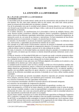 CEIP CASTILLO DE ANZUR
                                          BLOQUE III
                                                                                                           70

                          LA ATENCIÓN A LA DIVERSIDAD
III. 1. PLAN DE ATENCIÓN A LA DIVERSIDAD
0. INTRODUCCIÓN
La diversidad existe de un modo natural, siendo una de las características más peculiares de la condi-
ción humana. Por ello, todo centro educativo debe no sólo asumir, sino sobre todo valorar positiva-
mente la existencia de diversidad entre sus alumnas y alumnos.
Uno de los principales retos que la sociedad actual, plantea al sistema educativo, es lograr que la ac-
ción formativa que desarrolla sea capaz de llegar a todas y cada una de las personas que conforman la
diversidad de su alumnado.
En el ámbito educativo, las manifestaciones de la diversidad se derivan de múltiples factores, tales
como: factores sociales, económicos, culturales, religiosos, étnicos o geográficos. Igualmente la diver-
sidad se deriva de las diferentes capacidades intelectuales, psicomotoras, comunicativo-lingüísticas, de
interacción social, etc, así como de sus intereses y motivaciones. Un buen tratamiento de esta diversi-
dad debe promover el conocimiento, el respeto y la atención hacia la misma.
La atención a la diversidad es un proceso de atención organizada y sistemática a los diferentes inter-
eses, motivaciones, y capacidades que presentan los alumnos de un centro.
Este concepto no se debe asociar exclusivamente a procesos de atención al alumnado con necesidades
educativas específicas y/o al alumnado de compensación educativa. El concepto es mucho más amplio
y debe de afectar a todos los alumnos y procesos de la vida cotidiana de un centro.
Por tanto, la atención a la diversidad implica una atención educativa ajustada a la totalidad del alum-
nado del centro, de manera que éste alcance su máximo desarrollo personal, intelectual, social y emo-
cional.
El Plan de Atención a la Diversidad (PAD) debe ser el soporte que ayude a articular propuestas educa-
tivas diversas con las necesidades reales del alumno y de cuyo adecuado ajuste va a depender la efica-
cia y calidad de la acción formativa que se desarrolle en el centro educativo.
Por ello es conveniente revisar cada curso este PAD para adaptarlo a los cambios en el contexto y a las
necesidades de los alumnos que varían cada poco tiempo.
La realidad escolar de nuestro centro nos lleva a diseñar un PAD con el fin de planificar medidas edu-
cativas (actuaciones organizativas, apoyos y refuerzos) que faciliten una respuesta adaptada a las nece-
sidades educativas que presentan las alumnas y alumnos escolarizados en él y, en especial, aquellas y
aquellos con necesidades específicas de apoyo educativo, ya sean transitorias y/o permanentes. En
función de las diferentes necesidades que presenta el alumnado de un Centro, dichas medidas pueden
contemplar:
 El apoyo al alumnado que presenta necesidades educativas especiales por presentar discapacidad
física, psíquica, sensorial, motora, o por manifestar graves trastornos de la conducta.
 La atención al alumnado con altas capacidades intelectuales.
 Las actuaciones encaminadas a facilitar la inclusión educativa del alumnado inmigrante.
 La atención a las necesidades de compensación educativa.
 Las actuaciones con el alumnado que presenta dificultades de aprendizaje, escolares, etc.
Desde esta perspectiva, el PAD de un centro educativo no debe entenderse como la suma de progra-
mas, acciones o medidas aisladas o como la responsabilidad y competencia exclusiva de una parte del
profesorado del centro, sino como una actuación global que implica a toda la comunidad educativa y
muy especialmente al profesorado del centro en su conjunto.
En este mismo sentido, la presencia en el centro del profesorado especialista en Pedagogía Terapéutica
(PT) y Audición y Lenguaje (AL) debe entenderse como una medida encaminada a facilitar el desarro-
llo del PAD y su participación debe contemplar al conjunto del alumnado que, tras la oportuna valora-
ción del EOE, precisan intervención especializada. En la organización de este trabajo cobra, por tanto,
especial importancia la colaboración y participación del EOE en el centro.
                                 PLAN DE CENTRO | PROYECTO EDUCATIVO
© 2011|2012 CEIP Castillo de Anzur
 