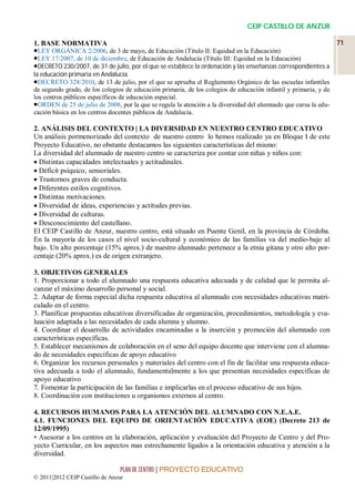 CEIP CASTILLO DE ANZUR

1. BASE NORMATIVA                                                                                                 71
LEY ORGÁNICA 2/2006, de 3 de mayo, de Educación (Título II: Equidad en la Educación)
LEY 17/2007, de 10 de diciembre, de Educación de Andalucía (Título III: Equidad en la Educación)
DECRETO 230/2007, de 31 de julio, por el que se establece la ordenación y las enseñanzas correspondientes a
la educación primaria en Andalucía.
DECRETO 328/2010, de 13 de julio, por el que se aprueba el Reglamento Orgánico de las escuelas infantiles
de segundo grado, de los colegios de educación primaria, de los colegios de educación infantil y primaria, y de
los centros públicos específicos de educación especial.
ORDEN de 25 de julio de 2008, por la que se regula la atención a la diversidad del alumnado que cursa la edu-
cación básica en los centros docentes públicos de Andalucía.

2. ANÁLISIS DEL CONTEXTO | LA DIVERSIDAD EN NUESTRO CENTRO EDUCATIVO
Un análisis pormenorizado del contexto de nuestro centro lo hemos realizado ya en Bloque I de este
Proyecto Educativo, no obstante destacamos las siguientes características del mismo:
La diversidad del alumnado de nuestro centro se caracteriza por contar con niñas y niños con:
 Distintas capacidades intelectuales y actitudinales.
 Déficit psíquico, sensoriales.
 Trastornos graves de conducta.
 Diferentes estilos cognitivos.
 Distintas motivaciones.
 Diversidad de ideas, experiencias y actitudes previas.
 Diversidad de culturas.
 Desconocimiento del castellano.
El CEIP Castillo de Anzur, nuestro centro, está situado en Puente Genil, en la provincia de Córdoba.
En la mayoría de los casos el nivel socio-cultural y económico de las familias va del medio-bajo al
bajo. Un alto porcentaje (15% aprox.) de nuestro alumnado pertenece a la etnia gitana y otro alto por-
centaje (20% aprox.) es de origen extranjero.

3. OBJETIVOS GENERALES
1. Proporcionar a todo el alumnado una respuesta educativa adecuada y de calidad que le permita al-
canzar el máximo desarrollo personal y social.
2. Adaptar de forma especial dicha respuesta educativa al alumnado con necesidades educativas matri-
culado en el centro.
3. Planificar propuestas educativas diversificadas de organización, procedimientos, metodología y eva-
luación adaptada a las necesidades de cada alumna y alumno.
4. Coordinar el desarrollo de actividades encaminadas a la inserción y promoción del alumnado con
características específicas.
5. Establecer mecanismos de colaboración en el seno del equipo docente que interviene con el alumna-
do de necesidades específicas de apoyo educativo
6. Organizar los recursos personales y materiales del centro con el fin de facilitar una respuesta educa-
tiva adecuada a todo el alumnado, fundamentalmente a los que presentan necesidades específicas de
apoyo educativo
7. Fomentar la participación de las familias e implicarlas en el proceso educativo de sus hijos.
8. Coordinación con instituciones u organismos externos al centro.

4. RECURSOS HUMANOS PARA LA ATENCIÓN DEL ALUMNADO CON N.E.A.E.
4.1. FUNCIONES DEL EQUIPO DE ORIENTACIÓN EDUCATIVA (EOE) (Decreto 213 de
12/09/1995)
• Asesorar a los centros en la elaboración, aplicación y evaluación del Proyecto de Centro y del Pro-
yecto Curricular, en los aspectos mas estrechamente ligados a la orientación educativa y atención a la
diversidad.

                                 PLAN DE CENTRO | PROYECTO EDUCATIVO
© 2011|2012 CEIP Castillo de Anzur
 