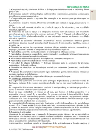 CEIP CASTILLO DE ANZUR
5. Competencia social y ciudadana. Utilizar el diálogo para comprender mejor la sociedad y formar
parte de ella.                                                                                           75
6. Competencia cultural y artística: Implica reelaborar ideas y sentimientos, comunicar y enriquecerse
con diferentes producciones artísticas.
7. Competencia para aprender a aprender. Dar estrategias a los alumnos para que construyan sus
aprendizajes.
8. Autonomía e iniciativa personal. Desarrollar habilidades para trabajar en equipo, relacionarse y co-
operar.
C. Descripción del alumnado atendido en el aula de apoyo a la integración y sus necesidades
educativas especiales:
El profesorado del aula de apoyo a la integración interviene sobre el alumnado con necesidades
específicas de apoyo educativo, tal y como nos indica en el Título II “Equidad en la educación” de la
Ley Orgánica 2/2006, el alumnado atendido por este profesorado presenta las siguientes necesidades
educativas especiales:
 Necesidad de desarrollar habilidades psicomotrices básicas: coordinación dinámica general,
coordinación dinámica manual, control postural, disociación de movimientos, equilibrio, presión y
prensión, etc.
 Necesidad de mejorar las capacidades cognitivas básicas: atención, memoria, razonamiento y
lenguaje. Que le van a permitir su integración social y el desarrollo cognitivo.
 Necesidad de adquirir las habilidades sociales necesarias para la interacción social.
 Necesidad de estimular su proceso lecto-escritor, iniciando y consolidando la lectoescritura como un
instrumento básico para el aprendizaje autónomo.
 Necesidad de desarrollar su capacidad de comprensión y expresión, oral y escrita.
 Necesidad de favorecer sus habilidades conversacionales.
 Necesidad de adquirir habilidades y destrezas necesarias para la resolución de problemas
matemáticos y de la vida cotidiana.
 Necesidad de consolidar los aprendizajes matemáticos elementales (ordenación, clasificación,
operaciones,…).
 Necesidad de desarrollar un razonamiento lógico-matemático que le permita realizar operaciones
mentales, mediante la simbolización.
 Necesidad de desarrollar las competencias básicas para su desarrollo integral.
D. Metodología de intervención:
Las adaptaciones curriculares individuales como estrategias de planificación y actuación docente, de-
ben hacerse partiendo de los recursos existentes en el aula, y de uso para todos los alumnos de la mis-
ma.
La comprensión de conceptos abstractos a través de la manipulación y actividades que permitan el
acceso al desarrollo simbólico de los conceptos.
Poner en juego modalidades de trabajo en el aula, que faciliten el trabajo cooperativo y la
proyección refuerzo grupal de lo aprendido. Se procurara optimizar la integración física, funcio-
nal, personal y social, procurando apoyo entre compañeros, acción tutorada y agrupamientos estables.
Adecuación a su ritmo de aprendizaje nivel de desarrollo, impulsando las modificaciones que se juz-
guen convenientes en el aula para la adecuación.
Se potenciarán todos los canales sensoriales funcionales, y sobre todo aquellos en los que el alumno
sea más eficaz. En este sentido deben preferirse materiales y recursos que combinen estímulos táctiles
y visuales. Se procurará utilizar códigos iconográficos. Adecuaremos la evolución de las necesidades
especiales del alumno, según éstas se manifiesten, desde la evaluación directa y permanente.
E. Secuencia de actividades:
Algunas de las actividades para el desarrollo de las competencias básicas y de sus necesidades e
intereses han sido diseñadas con el criterio de satisfacer los objetivos propuestos para el alumnado, de
modo que se adecuen a sus necesidades y permitan el desarrollo de los objetivos establecidos en cada
una de las adaptaciones curriculares individualizadas.
A continuación, y a modo de ejemplo se citan algunas de las actividades que se llevarán a cabo en el

                                 PLAN DE CENTRO | PROYECTO EDUCATIVO
© 2011|2012 CEIP Castillo de Anzur
 