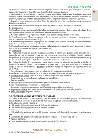CEIP CASTILLO DE ANZUR
c) Recursos Materiales: Material curricular adaptado, recursos didácticos que desarrollen la atención,
percepción, memoria…, fungibles y no fungibles. Entre otros destacamos:                                   77
 Manipulativos: juegos, relojes, el calendario, material realizado en clase: caja de unidades, decenas y
centenas, el tren de los números, caja de palabras y de frases; vocabulario en imágenes, el saco de los
números, tarjetas con nombres de los números, ábaco, bingos ortográficos, numéricos, de tablas...
 Impresos: textos adaptados, carteles, fichas de memoria, libros de consulta, lectura, programas de
Habilidades Sociales…
 Audiovisuales e informáticos: software educativo, lectura, cálculo matemático, escritura…
F. Coordinación:
1. Con el maestro/a / tutor/a para hablar sobre la metodología a seguir y los recursos, además de llevar
una programación conjunta que permita una intervención globalizadora.
2. Con el/la orientador/a y el jefe/a de estudios para realizar un seguimiento de los casos.
3. Con el maestro/a de AL para comprobar todos los aspectos curriculares trabajados y complementar-
nos en proceso de enseñanza-aprendizaje.
4. Con la familia para evaluar los progresos del alumno/a en el entorno familiar y social orientando en
todos los aspectos que considere oportunos.
5. Con posibles apoyos y agentes externos que pudieran estar interviniendo con el alumno en el mismo
sentido de lo pretendido a través de esta intervención.
G. Evaluación:
La evaluación tendrá un carácter procesual, continua y global que permita estar presente en el
desarrollo de las actividades y no sólo en momentos puntuales y aislados. Seguirá criterios
integradores y personalizados adaptándose a las necesidades e intereses del contexto educativo y
favoreciendo la participación de todos los implicados e incluso a su familia.
La evaluación tendrá tres momentos: inicial (para valorar la situación de partida y ajustar la
intervención a las necesidades), formativa (a lo largo de todo el curso para comprobar si el proceso se
adapta o no a sus posibilidades) y final (para estimar el avance con respecto a los objetivos marcados
en su ACI).
 Procedimientos e instrumentos para la evaluación del proceso de aprendizaje:
Para obtener la máxima información se utilizarán los procedimientos e instrumentos siguientes:
 La observación directa: tanto en el aula de apoyo. como en el aula ordinaria.
 Revisión de las tareas: valorando cualquier logro académico.
 Pruebas sencillas.
 Diálogos: para evaluar los conocimientos previos al abordar temas nuevos.
Como “instrumentos de evaluación” se emplearán:
 Escalas de observación: para anotar las dificultades encontradas por el alumno.
 Registro anecdótico: para anotar aspectos como nivel de participación, actitudes, interés…
 Ficha de trabajo y preguntas de clase.

5.2. PROFESORADO DE AUDICIÓN Y LENGUAJE
1. En educación infantil: la intervención irá encaminada a dar información, prevención y orientacio-
nes, evitando en lo posible la intervención individual, excepto en casos excepcionales.
2. En educación infantil y primaria:
 Dificultades de lenguaje derivadas de deficiencias auditivas.
 Dificultades de lenguaje derivadas de parálisis cerebral
 Disfasias.
 Dificultades derivadas de retrasos del lenguaje (lenguaje oral, lenguaje lecto-escrito si no interviene
el PT)
 Dificultades del lenguaje derivadas de deficiencia psíquica ( si no interviene la PT).
 Retrasos del habla.
 Otras necesidades derivadas de problemas de comunicación y lenguaje.



                                 PLAN DE CENTRO | PROYECTO EDUCATIVO
© 2011|2012 CEIP Castillo de Anzur
 