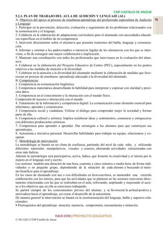 CEIP CASTILLO DE ANZUR
5.2.1. PLAN DE TRABAJO DEL AULA DE AUDICIÓN Y LENGUAJE (AL)
A. Objetivos del apoyo al proceso de enseñanza-aprendizaje del profesorado especialista de Audición 78
y Lenguaje:
1. Participar en la prevención, detección, evaluación y seguimiento de los problemas relacionados con
la comunicación y el lenguaje.
2. Colaborar en la elaboración de adaptaciones curriculares para el alumnado con necesidades educati-
vas específicas en el ámbito de mi competencia
3. Intervenir directamente sobre el alumno/a que presente trastornos del habla, lenguaje y comunica-
ción.
4. Informar y orientar a los padres/madres o tutores/as legales de los alumnos/as con los que se inter-
viene, a fin de conseguir una mayor colaboración e implicación.
5. Mantener una coordinación con todos los profesionales que intervienen en la evaluación del alum-
no/a.
6. Colaborar en la elaboración del Proyecto Educativo de Centro (PEC), especialmente en los puntos
relativos a las medidas de atención a la diversidad.
7. Colaborar en la atención a la diversidad del alumnado mediante la elaboración de medidas que favo-
rezcan un proceso de enseñanza- aprendizaje adecuado a la diversidad del alumnado.
B. Competencias:
1. Competencia en comunicación lingüística.
2. Competencia matemática desarrollando la habilidad para interpretar y expresar con claridad y preci-
sión datos.
3. Competencia en el conocimiento y la interacción con el mundo físico.
Compresión de sucesos e interacción con el mundo.
4. Tratamiento de la información y competencia digital. La comunicación como elemento esencial para
informarse, aprender y comunicarse.
5. Competencia social y ciudadana. Utilizar el diálogo para comprender mejor la sociedad y formar
parte de ella.
6. Competencia cultural y artística: Implica reelaborar ideas y sentimientos, comunicar y enriquecerse
con diferentes producciones artísticas.
7. Competencia para aprender a aprender. Dar estrategias a los alumnos para que construyan sus
aprendizajes.
8. Autonomía e iniciativa personal. Desarrollar habilidades para trabajar en equipo, relacionarse y co-
operar.
C. Metodología de intervención:
La metodología se basará en un clima de confianza, partiendo del nivel de cada niño, y utilizando
diferentes materiales manipulativos, visuales y sonoros, alternando actividades estructuradas con
otras más lúdicas.
Además la metodología será participativa, activa, lúdica, que fomente la creatividad y el interés por la
mejora en el lenguaje oral y escrito.
Las sesiones tendrán una duración de una hora, cuarenta y cinco minutos o media hora, de forma indi-
viduales o en pequeño grupo, dependiendo de la situación de cada alumno y buscando el máxi-
mo beneficio para el aprendizaje.
En los casos de alumnado con nee o con dificultades en lecto-escritura, se mantendrá una estrecha
colaboración con los tutores, para que las actividades que se planteen en las sesiones estuvieran direc-
tamente relacionadas con las que se realizaban en el aula, reforzando, ampliando y mejorando el acce-
so a los objetivos que en ella se estuviesen trabajando.
Se partirá siempre de los conocimientos previos del alumno, y se favorecerá la actitud positiva y
motivadora hacia el aprendizaje, así como el desarrollo de la autoestima.
De manera general la intervención se basará en la reestructuración del lenguaje, habla y aspectos rela-
cionados:
 Prerrequisitos del aprendizaje: atención, memoria, comprensión, razonamiento e imitación.


                                 PLAN DE CENTRO | PROYECTO EDUCATIVO
© 2011|2012 CEIP Castillo de Anzur
 