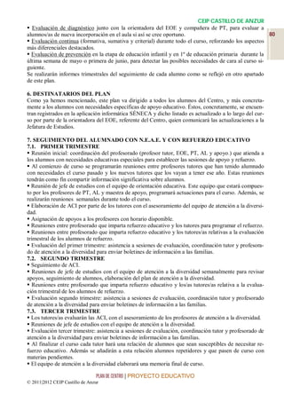 CEIP CASTILLO DE ANZUR
 Evaluación de diagnóstico junto con la orientadora del EOE y compañera de PT, para evaluar a
alumnos/as de nueva incorporación en el aula si así se cree oportuno.                                  80
 Evaluación continua (formativa, sumativa y criterial) durante todo el curso, reforzando los aspectos
más diferenciales destacados.
 Evaluación de prevención en la etapa de educación infantil y en 1º de educación primaria durante la
última semana de mayo o primera de junio, para detectar las posibles necesidades de cara al curso si-
guiente.
Se realizarán informes trimestrales del seguimiento de cada alumno como se reflejó en otro apartado
de este plan.

6. DESTINATARIOS DEL PLAN
Como ya hemos mencionado, este plan va dirigido a todos los alumnos del Centro, y más concreta-
mente a los alumnos con necesidades específicas de apoyo educativo. Éstos, concretamente, se encuen-
tran registrados en la aplicación informática SÉNECA y dicho listado es actualizado a lo largo del cur-
so por parte de la orientadora del EOE, referente del Centro, quien comunicará las actualizaciones a la
Jefatura de Estudios.

7. SEGUIMIENTO DEL ALUMNADO CON N.E.A.E. Y CON REFUERZO EDUCATIVO
7.1. PRIMER TRIMESTRE
 Reunión inicial: coordinación del profesorado (profesor tutor, EOE, PT, AL y apoyo.) que atienda a
los alumnos con necesidades educativas especiales para establecer las sesiones de apoyo y refuerzo.
 Al comienzo de curso se programarán reuniones entre profesores tutores que han tenido alumnado
con necesidades el curso pasado y los nuevos tutores que los vayan a tener ese año. Estas reuniones
tendrán como fin compartir información significativa sobre alumnos.
 Reunión de jefe de estudios con el equipo de orientación educativa. Este equipo que estará compues-
to por los profesores de PT, AL y maestra de apoyo, programará actuaciones para el curso. Además, se
realizarán reuniones semanales durante todo el curso.
 Elaboración de ACI por parte de los tutores con el asesoramiento del equipo de atención a la diversi-
dad.
 Asignación de apoyos a los profesores con horario disponible.
 Reuniones entre profesorado que imparta refuerzo educativo y los tutores para programar el refuerzo.
 Reuniones entre profesorado que imparta refuerzo educativo y los tutores/as relativas a la evaluación
trimestral de los alumnos de refuerzo.
 Evaluación del primer trimestre: asistencia a sesiones de evaluación, coordinación tutor y profesora-
do de atención a la diversidad para enviar boletines de información a las familias.
7.2. SEGUNDO TRIMESTRE
 Seguimiento de ACI.
 Reuniones de jefe de estudios con el equipo de atención a la diversidad semanalmente para revisar
apoyos, seguimiento de alumnos, elaboración del plan de atención a la diversidad.
 Reuniones entre profesorado que imparta refuerzo educativo y los/as tutores/as relativa a la evalua-
ción trimestral de los alumnos de refuerzo.
 Evaluación segundo trimestre: asistencia a sesiones de evaluación, coordinación tutor y profesorado
de atención a la diversidad para enviar boletines de información a las familias.
7.3. TERCER TRIMESTRE
 Los tutores/as evaluarán las ACI, con el asesoramiento de los profesores de atención a la diversidad.
 Reuniones de jefe de estudios con el equipo de atención a la diversidad.
 Evaluación tercer trimestre: asistencia a sesiones de evaluación, coordinación tutor y profesorado de
atención a la diversidad para enviar boletines de información a las familias.
 Al finalizar el curso cada tutor hará una relación de alumnos que sean susceptibles de necesitar re-
fuerzo educativo. Además se añadirán a esta relación alumnos repetidores y que pasen de curso con
materias pendientes.
 El equipo de atención a la diversidad elaborará una memoria final de curso.

                                 PLAN DE CENTRO | PROYECTO EDUCATIVO
© 2011|2012 CEIP Castillo de Anzur
 