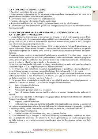 CEIP CASTILLO DE ANZUR
7.4. A LO LARGO DE TODO EL CURSO
 Revisión y seguimiento del acnee y ance.                                                         81
 Asesoramiento en la realización de las adaptaciones curriculares correspondientes así como en la
preparación de actividades de estimulación y refuerzo.
 Detección de acnee y otros alumnos/as con necesidades.
 Familias: información y formación. Charlas y entrevistas.
 Seguimiento del Plan de Acción Tutorial y de las medidas de atención a la diversidad.
 Colaboración con otras instituciones que incidan en el proceso educativo de determinados alumnos
(asistencia social).

8. PROCEDIMIENTO PARA LA ATENCIÓN DEL ALUMNADO CON N.E.A.E.
8.1. DETECCIÓN Y VALORACIÓN
- Los/as alumnos/as con n.e.e. que se escolarizan por primera vez en el centro cuentan con un Dicta-
men de escolarización: documento realizado por el EOE como resultado de la valoración psicopedagó-
gica y canalizado por el Servicio de Inspección. Se trata de alumnos/as que presentan n.e.e.: discapaci-
dad y trastornos graves del comportamiento.
- En el centro se detectan alumnos/as por parte del/la profesor/a tutor/a. Se trata de alumnos que pre-
sentan dificultades de aprendizaje de mayor o menos gravedad, alumnos/as que presentan un aprendi-
zaje superior al propio de su edad y curso escolar y alumnos/as que presentan problemas de compor-
tamiento.
Cuando un alumno comience a manifestar dificultades en su aprendizaje, el profesor tutor tomará las
medidas ordinarias de atención individual (observando las conductas del alumno en el aula y registrán-
dolas, aplicando pruebas ordinarias para conocer el nivel de competencia curricular…introduciendo
apoyo y refuerzo educativos para atender a las mismas…).
Si aún con estas medidas las dificultades persisten y son significativas podrá solicitarse la evaluación
del alumno/a por el EOE, los pasos del proceso de evaluación son:
1. El primer paso para realizar una evaluación psicopedagógica es que el tutor o tutora del grupo de-
tecte al alumno que está presentando ciertas dificultades y derive el caso al E.O.E. del centro.
Para que esta derivación se haga realidad y la evaluación sea un proceso interactivo el tutor o tutora
deberá cumplimentar la hoja de derivación (ver Anexo I, doc. 2) y los padres firmar el consentimiento
de dicha intervención por escrito (ver Anexo I, doc. 3).
2. En segundo lugar el orientador/a considerará la necesidad de evaluar psicopedagógicamente al
alumno/a e iniciará el proceso. La evaluación recogerá información sobre:
      Datos personales del alumno/a
      Motivo de la evaluación
      Profesionales que intervienen en la evaluación
      Datos relevantes referidos a varias variables: relativas al alumno, contexto familiar y al contexto
escolar.
3. El tercer paso será emitir el informe psicopedagógico el cual debe contener información referente a
los aspectos señalados y además:
      Propuesta curricular especifica.
      Justificación de la propuesta curricular indicando si las necesidades que presenta el alumno son
de carácter permanente (asociadas a discapacidad sensorial, psíquica, motora) o temporales (asociadas
a historia personal y escolar, situación social desfavorecida, situación cultural desfavorecida…).
      Respuesta curricular precisa.
      Orientaciones para el contexto escolar y para el contexto familiar.
4. Este informe técnico se entregará al tutor/a del alumno/a y posteriormente a su análisis se adjun-
tará al expediente académico del alumno/a. El tutor/a procurará que las conclusiones principales
de dicho informe y sus orientaciones sean conocidas por todos los docentes que trabajen con dicho
alumno/a.


                                 PLAN DE CENTRO | PROYECTO EDUCATIVO
© 2011|2012 CEIP Castillo de Anzur
 