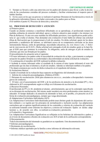 CEIP CASTILLO DE ANZUR
5. Siempre se llevará a cabo una entrevista con los padres del alumno/a para llevar a cabo la devolu-
ción de las conclusiones extraídas del proceso evaluador y facilitar orientaciones al respecto para el 82
ámbito familiar.
6. En los casos en los que sea preciso se realizará el oportuno Dictamen de Escolarización a través de
la aplicación informática Séneca, tras haber convocado a los padres para su firma.
(Ver también el punto 8.2 Procesos de detección y atención).

8.2. PROCESOS DE DETECCIÓN Y ATENCIÓN
a) Primeros pasos:
Cuando un alumno comience a manifestar dificultades en su aprendizaje, el profesorado tomará las
medidas ordinarias de atención individual, apoyo y refuerzo educativo para atender a las mismas (ver
Plan de Refuerzo). Si aún con estas medidas las dificultades persisten y son significativas podrá solici-
tarse al que evalúe al alumno. Para demandar esta evaluación el tutor habrá de rellenar una solicitud
(Hoja de Derivación) que le proporcionará el jefe de estudios. En dicha solicitud, aparte de los datos
personales y académicos del alumno, se informará acerca de su competencia curricular en las áreas
instrumentales básicas, estilo de aprendizaje, necesidades educativas, etc. (ver Anexo I, doc. 2: Solici-
tud de intervención del E.O.E.). Dicha solicitud será entregada al jefe de estudios quien se la hará lle-
gar al EOE para que comience la evaluación. Es obligatorio, antes de entregar al jefe de estudios la
solicitud, que ésta sea firmada por los padres.
El procedimiento de actuación sería el siguiente:
 El tutor informará a los padres sobre la necesidad de evaluación de su hijo, y previamente a cualquier
actuación los padres firmarán su conformidad o disconformidad con dicha solicitud de evaluación.
 A continuación el miembro del EOE realizará la debida evaluación.
 Acabada la misma informará sobre el resultado de la misma al tutor (quien informará al resto del
profesorado que da clase al alumno) y al jefe de estudios. Además se informará también a los padres.
 Se dejará constancia por escrito de dicha evaluación en el expediente del alumno.
b) Actuaciones básicas:
Cuando el resultado de la evaluación haya supuesto un diagnóstico del alumnado con nee
1. Informe de evaluación psicopedagógica. (Elabora el EOE)
2. Dictamen de escolarización. (Sólo para alumnos/as con n.e.e., asociadas a discapacidad o trastornos
graves de conducta).
3. El tutor, con el asesoramiento del EOE y de los profesores de atención a la diversidad (PT y AL),
elaborará la ACI correspondiente según se refleje en el dictamen de escolarización.
c) Recursos Personales:
El profesorado de PT y/o AL atenderán al alumno , prioritariamente, que así lo contemple especificado
en su dictamen de escolarización. Del mismo modo sucederá con otros profesionales como monitor y/o
educador. El tiempo dedicado a la atención de alumnado se hará, en lo posible, a lo prescrito en el in-
forme de evaluación psicopedagógica, siempre que venga determinado.
d) Adaptaciones Curriculares Individuales (ACI):
Las Adaptaciones Curriculares Individualizadas podrán tener distinto grado de alejamiento del currícu-
lum ordinario y se regirán por los principios de normalización e inclusión escolar. Las adaptaciones
curriculares que se aparten significativamente de los contenidos y criterios de evaluación del currículo
se realizarán tomando como referente los objetivos y criterios de evaluación fijados en dichas adap-
taciones y, de acuerdo con ellos, se realizará su evaluación y promoción.
e) Evaluación y Seguimiento:
Las Adaptaciones Curriculares Significativas se reflejarán en los boletines de información a padres y
en el resto de documentos oficiales de evaluación con ACS al lado de la calificación correspondiente.
f) Documentación:
Toda la documentación del alumnado se guardará en su expediente. Esta documentación será:
 Informes psicopedagógicos.
 Dictámenes de escolarización.
 Informes médicos aportados por la familia u otros informes de información relevante.

                                 PLAN DE CENTRO | PROYECTO EDUCATIVO
© 2011|2012 CEIP Castillo de Anzur
 